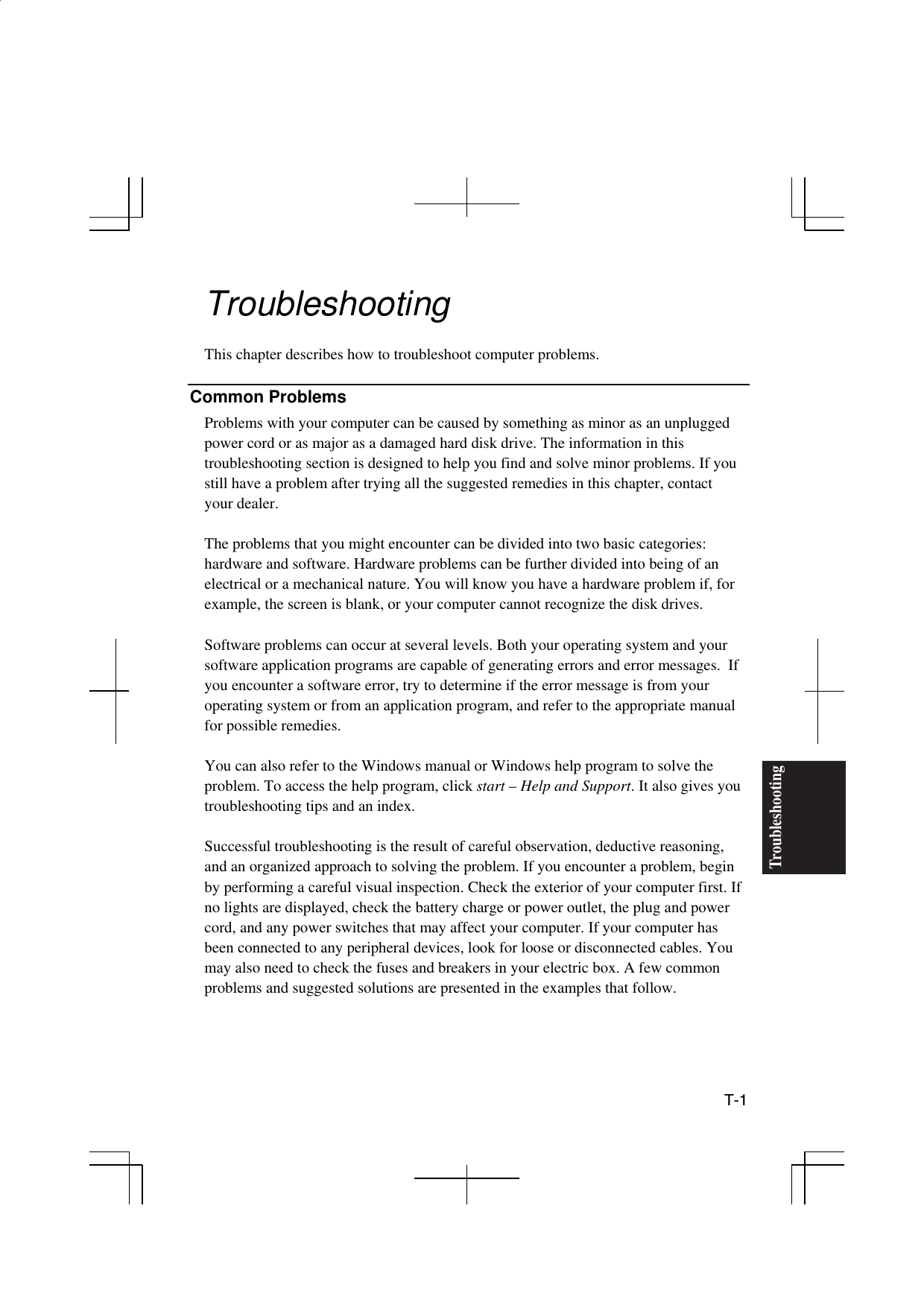  T-1 Troubleshooting Troubleshooting  This chapter describes how to troubleshoot computer problems.  Common Problems Problems with your computer can be caused by something as minor as an unplugged power cord or as major as a damaged hard disk drive. The information in this troubleshooting section is designed to help you find and solve minor problems. If you still have a problem after trying all the suggested remedies in this chapter, contact your dealer.  The problems that you might encounter can be divided into two basic categories: hardware and software. Hardware problems can be further divided into being of an electrical or a mechanical nature. You will know you have a hardware problem if, for example, the screen is blank, or your computer cannot recognize the disk drives.  Software problems can occur at several levels. Both your operating system and your software application programs are capable of generating errors and error messages.  If you encounter a software error, try to determine if the error message is from your operating system or from an application program, and refer to the appropriate manual for possible remedies.  You can also refer to the Windows manual or Windows help program to solve the problem. To access the help program, click start – Help and Support. It also gives you troubleshooting tips and an index.  Successful troubleshooting is the result of careful observation, deductive reasoning, and an organized approach to solving the problem. If you encounter a problem, begin by performing a careful visual inspection. Check the exterior of your computer first. If no lights are displayed, check the battery charge or power outlet, the plug and power cord, and any power switches that may affect your computer. If your computer has been connected to any peripheral devices, look for loose or disconnected cables. You may also need to check the fuses and breakers in your electric box. A few common problems and suggested solutions are presented in the examples that follow.  