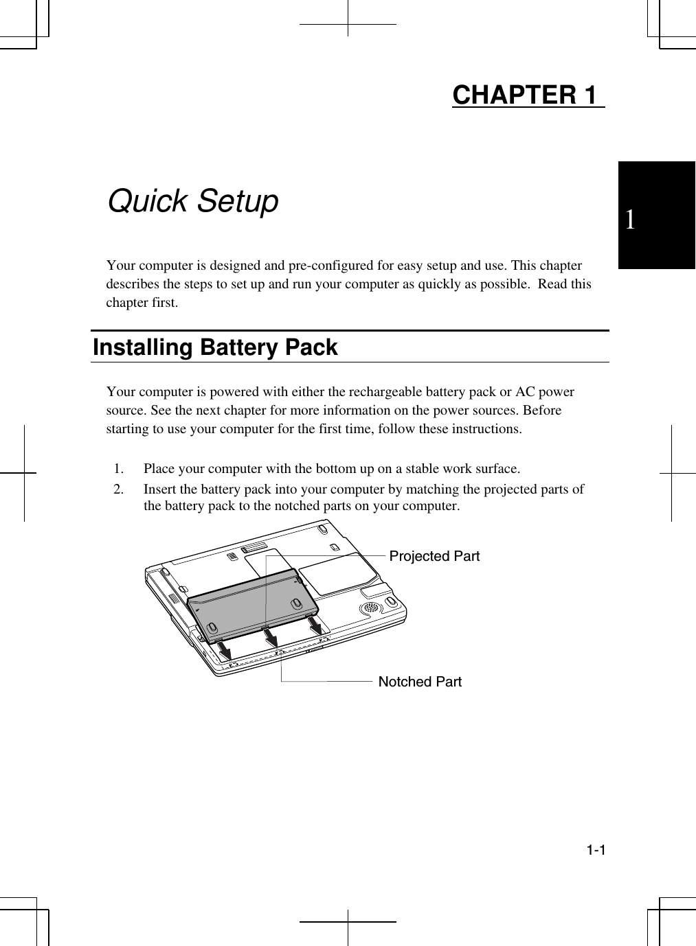 1  1-1  CHAPTER 1     Quick Setup  Your computer is designed and pre-configured for easy setup and use. This chapter describes the steps to set up and run your computer as quickly as possible.  Read this chapter first.  Installing Battery Pack  Your computer is powered with either the rechargeable battery pack or AC power source. See the next chapter for more information on the power sources. Before starting to use your computer for the first time, follow these instructions.  1.  Place your computer with the bottom up on a stable work surface. 2.  Insert the battery pack into your computer by matching the projected parts of the battery pack to the notched parts on your computer.   Notched Part Projected Part 