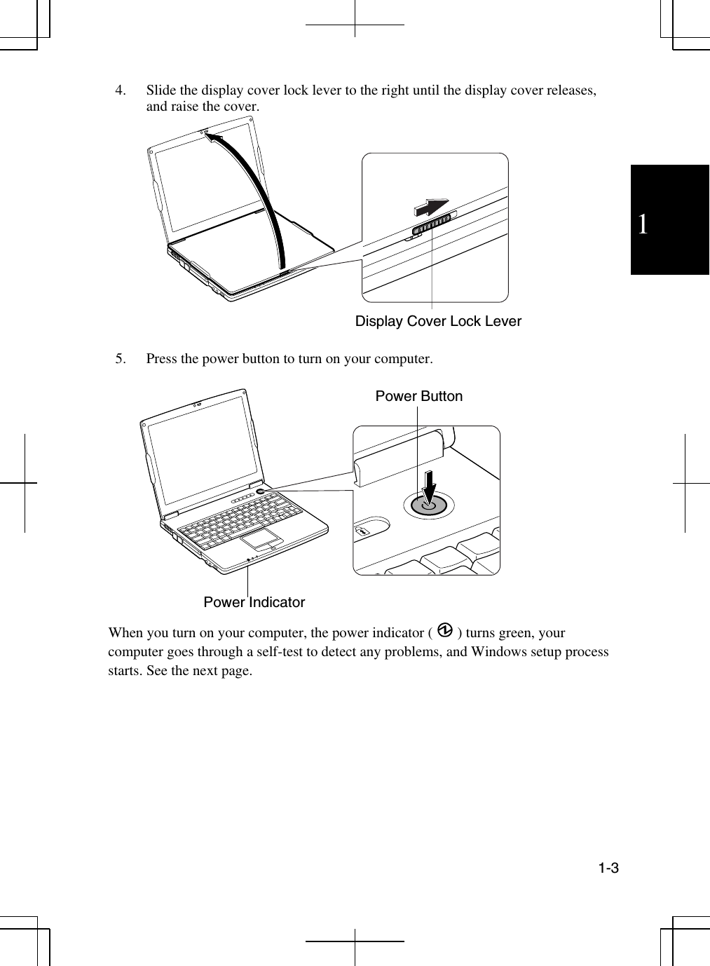 1  1-3  4.  Slide the display cover lock lever to the right until the display cover releases, and raise the cover.    5.  Press the power button to turn on your computer.      When you turn on your computer, the power indicator ( ) turns green, your computer goes through a self-test to detect any problems, and Windows setup process starts. See the next page.  Display Cover Lock Lever Power Indicator Power Button 