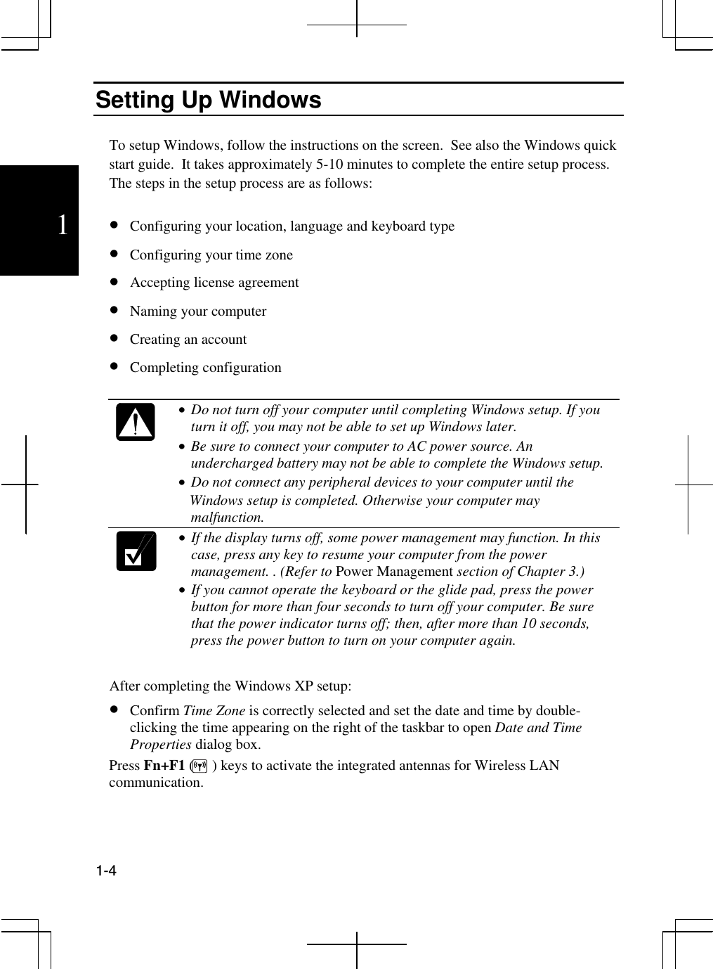  1-4  1 Setting Up Windows  To setup Windows, follow the instructions on the screen.  See also the Windows quick start guide.  It takes approximately 5-10 minutes to complete the entire setup process. The steps in the setup process are as follows:  •  Configuring your location, language and keyboard type •  Configuring your time zone •  Accepting license agreement •  Naming your computer •  Creating an account •  Completing configuration   •  Do not turn off your computer until completing Windows setup. If you turn it off, you may not be able to set up Windows later.   •  Be sure to connect your computer to AC power source. An undercharged battery may not be able to complete the Windows setup.  •  Do not connect any peripheral devices to your computer until the    Windows setup is completed. Otherwise your computer may malfunction.  •  If the display turns off, some power management may function. In this case, press any key to resume your computer from the power management. . (Refer to Power Management section of Chapter 3.) •  If you cannot operate the keyboard or the glide pad, press the power button for more than four seconds to turn off your computer. Be sure that the power indicator turns off; then, after more than 10 seconds, press the power button to turn on your computer again.  After completing the Windows XP setup: •  Confirm Time Zone is correctly selected and set the date and time by double-clicking the time appearing on the right of the taskbar to open Date and Time Properties dialog box. Press Fn+F1 (     ) keys to activate the integrated antennas for Wireless LAN communication.   