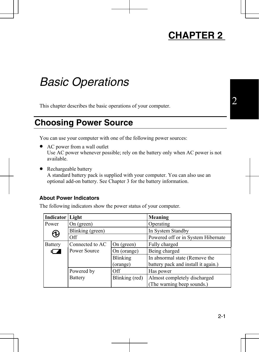  2-1  2 CHAPTER 2      Basic Operations  This chapter describes the basic operations of your computer.  Choosing Power Source  You can use your computer with one of the following power sources: •  AC power from a wall outlet Use AC power whenever possible; rely on the battery only when AC power is not available. •  Rechargeable battery  A standard battery pack is supplied with your computer. You can also use an optional add-on battery. See Chapter 3 for the battery information.   About Power Indicators The following indicators show the power status of your computer.  Indicator Light  Meaning Power On (green)  Operating Blinking (green)  In System Standby  Off  Powered off or in System Hibernate Battery   On (green)  Fully charged  On (orange)  Being charged  Connected to AC Power Source Blinking (orange) In abnormal state (Remove the battery pack and install it again.)   Off   Has power    Powered by Battery  Blinking (red)  Almost completely discharged (The warning beep sounds.)  