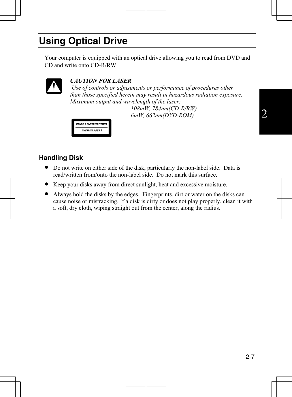  2-7  2 Using Optical Drive  Your computer is equipped with an optical drive allowing you to read from DVD and CD and write onto CD-R/RW.    CAUTION FOR LASER  Use of controls or adjustments or performance of procedures other  than those specified herein may result in hazardous radiation exposure. Maximum output and wavelength of the laser:  108mW, 784nm(CD-R/RW) 6mW, 662nm(DVD-ROM)  CLASS 1LASER PRODUCTLASER KLASSE 1   Handling Disk •  Do not write on either side of the disk, particularly the non-label side.  Data is read/written from/onto the non-label side.  Do not mark this surface. •  Keep your disks away from direct sunlight, heat and excessive moisture. •  Always hold the disks by the edges.  Fingerprints, dirt or water on the disks can cause noise or mistracking. If a disk is dirty or does not play properly, clean it with a soft, dry cloth, wiping straight out from the center, along the radius.  