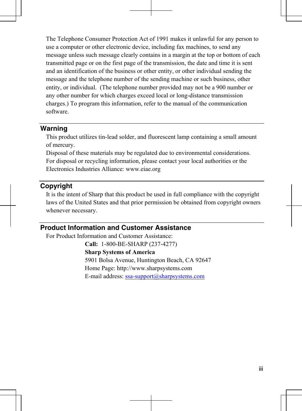  iii  The Telephone Consumer Protection Act of 1991 makes it unlawful for any person to use a computer or other electronic device, including fax machines, to send any message unless such message clearly contains in a margin at the top or bottom of each transmitted page or on the first page of the transmission, the date and time it is sent and an identification of the business or other entity, or other individual sending the message and the telephone number of the sending machine or such business, other entity, or individual.  (The telephone number provided may not be a 900 number or any other number for which charges exceed local or long-distance transmission charges.) To program this information, refer to the manual of the communication software.   Warning This product utilizes tin-lead solder, and fluorescent lamp containing a small amount of mercury.  Disposal of these materials may be regulated due to environmental considerations.  For disposal or recycling information, please contact your local authorities or the Electronics Industries Alliance: www.eiae.org   Copyright It is the intent of Sharp that this product be used in full compliance with the copyright laws of the United States and that prior permission be obtained from copyright owners whenever necessary.  Product Information and Customer Assistance For Product Information and Customer Assistance:    Call:  1-800-BE-SHARP (237-4277)    Sharp Systems of America     5901 Bolsa Avenue, Huntington Beach, CA 92647     Home Page: http://www.sharpsystems.com   E-mail address: ssa-support@sharpsystems.com 
