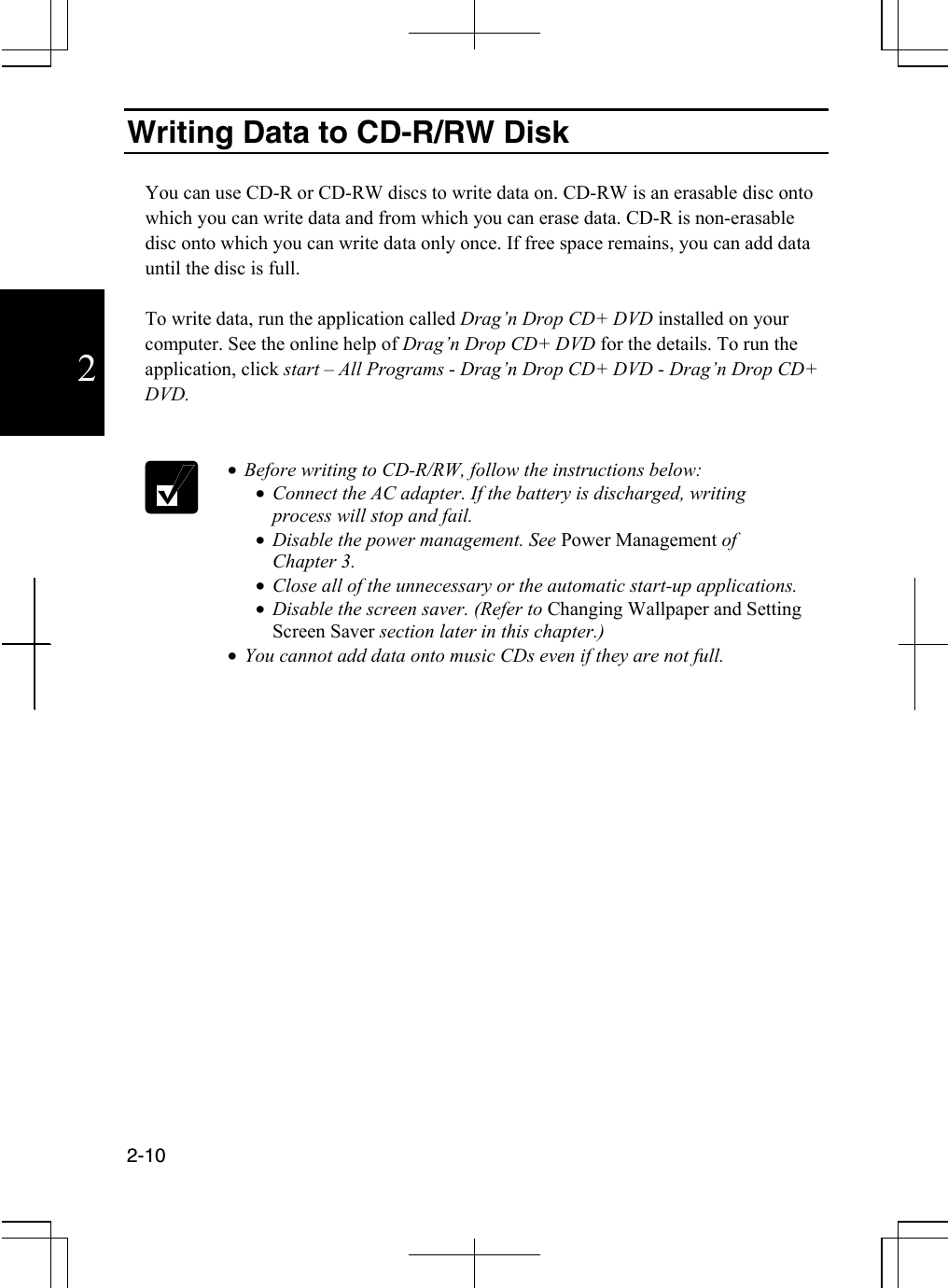  2-10  2 Writing Data to CD-R/RW Disk  You can use CD-R or CD-RW discs to write data on. CD-RW is an erasable disc onto which you can write data and from which you can erase data. CD-R is non-erasable disc onto which you can write data only once. If free space remains, you can add data until the disc is full.  To write data, run the application called Drag’n Drop CD+ DVD installed on your computer. See the online help of Drag’n Drop CD+ DVD for the details. To run the application, click start – All Programs - Drag’n Drop CD+ DVD - Drag’n Drop CD+ DVD.    •  Before writing to CD-R/RW, follow the instructions below: •  Connect the AC adapter. If the battery is discharged, writing process will stop and fail. •  Disable the power management. See Power Management of  Chapter 3. •  Close all of the unnecessary or the automatic start-up applications. •  Disable the screen saver. (Refer to Changing Wallpaper and Setting Screen Saver section later in this chapter.) •  You cannot add data onto music CDs even if they are not full.        