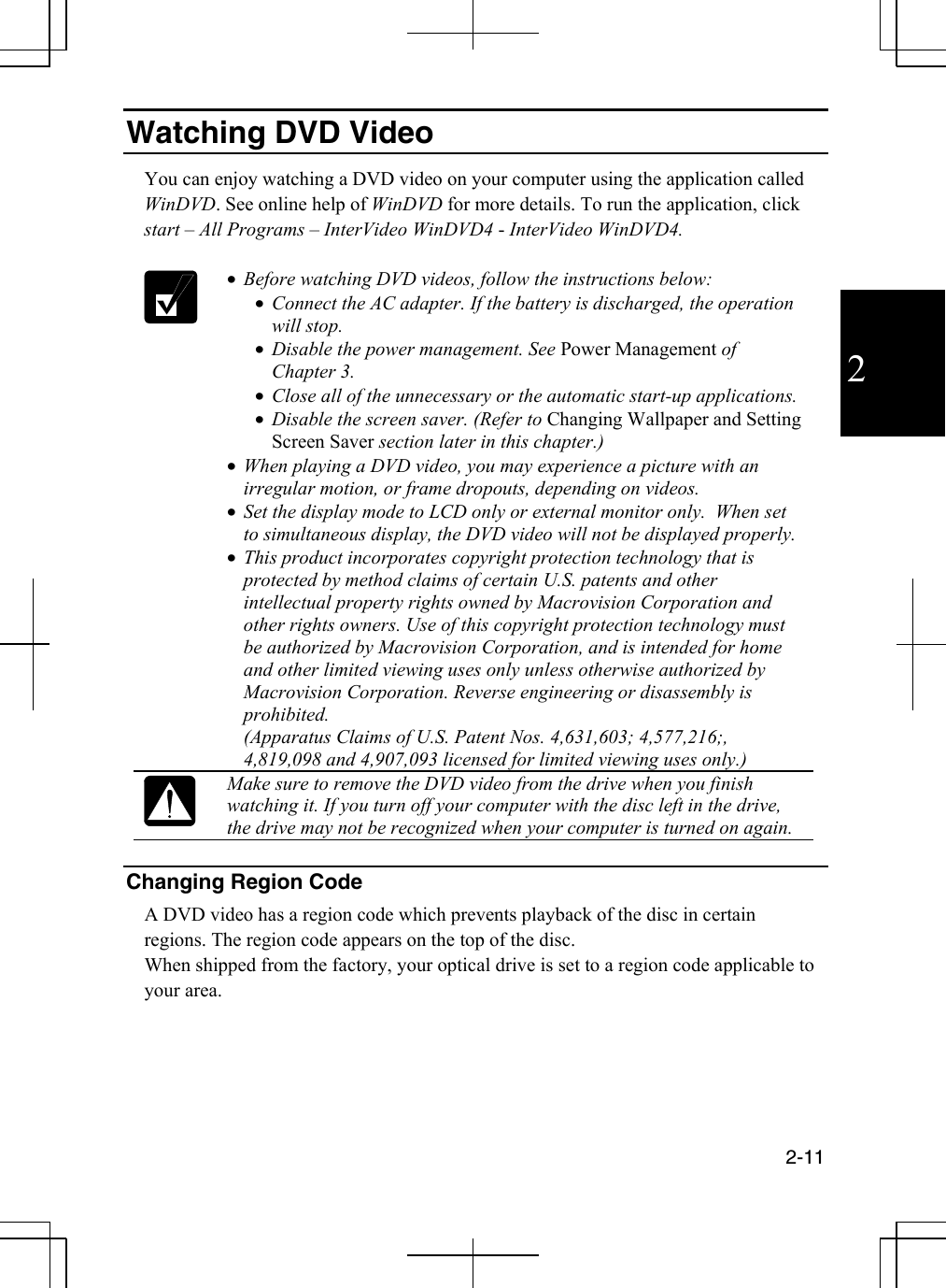  2-11  2 Watching DVD Video  You can enjoy watching a DVD video on your computer using the application called WinDVD. See online help of WinDVD for more details. To run the application, click start – All Programs – InterVideo WinDVD4 - InterVideo WinDVD4.   •  Before watching DVD videos, follow the instructions below: •  Connect the AC adapter. If the battery is discharged, the operation will stop. •  Disable the power management. See Power Management of Chapter 3. •  Close all of the unnecessary or the automatic start-up applications.  •  Disable the screen saver. (Refer to Changing Wallpaper and Setting Screen Saver section later in this chapter.) •  When playing a DVD video, you may experience a picture with an irregular motion, or frame dropouts, depending on videos. •  Set the display mode to LCD only or external monitor only.  When set to simultaneous display, the DVD video will not be displayed properly. •  This product incorporates copyright protection technology that is protected by method claims of certain U.S. patents and other intellectual property rights owned by Macrovision Corporation and other rights owners. Use of this copyright protection technology must be authorized by Macrovision Corporation, and is intended for home and other limited viewing uses only unless otherwise authorized by Macrovision Corporation. Reverse engineering or disassembly is prohibited.  (Apparatus Claims of U.S. Patent Nos. 4,631,603; 4,577,216;, 4,819,098 and 4,907,093 licensed for limited viewing uses only.)  Make sure to remove the DVD video from the drive when you finish watching it. If you turn off your computer with the disc left in the drive, the drive may not be recognized when your computer is turned on again.  Changing Region Code   A DVD video has a region code which prevents playback of the disc in certain regions. The region code appears on the top of the disc.  When shipped from the factory, your optical drive is set to a region code applicable to your area. 