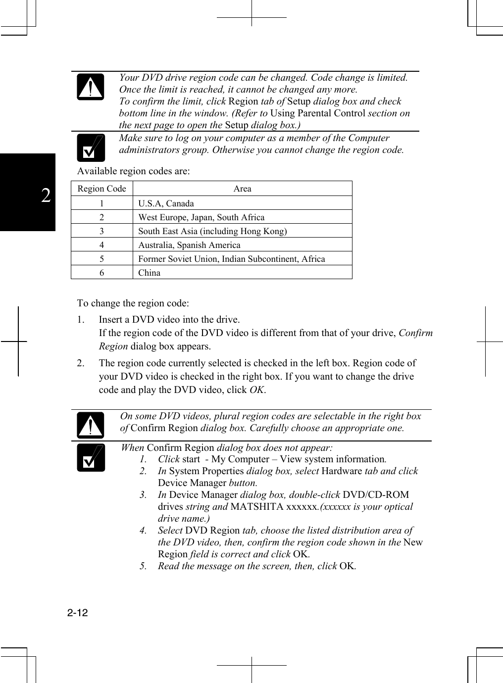  2-12  2   Your DVD drive region code can be changed. Code change is limited. Once the limit is reached, it cannot be changed any more. To confirm the limit, click Region tab of Setup dialog box and check bottom line in the window. (Refer to Using Parental Control section on the next page to open the Setup dialog box.)  Make sure to log on your computer as a member of the Computer administrators group. Otherwise you cannot change the region code. Available region codes are: Region Code  Area 1 U.S.A, Canada 2  West Europe, Japan, South Africa 3  South East Asia (including Hong Kong) 4  Australia, Spanish America  5  Former Soviet Union, Indian Subcontinent, Africa 6 China  To change the region code: 1.  Insert a DVD video into the drive. If the region code of the DVD video is different from that of your drive, Confirm Region dialog box appears. 2.  The region code currently selected is checked in the left box. Region code of your DVD video is checked in the right box. If you want to change the drive code and play the DVD video, click OK.    On some DVD videos, plural region codes are selectable in the right box of Confirm Region dialog box. Carefully choose an appropriate one.  When Confirm Region dialog box does not appear: 1. Click start  - My Computer – View system information. 2. In System Properties dialog box, select Hardware tab and click Device Manager button. 3. In Device Manager dialog box, double-click DVD/CD-ROM drives string and MATSHITA xxxxxx.(xxxxxx is your optical drive name.) 4. Select DVD Region tab, choose the listed distribution area of the DVD video, then, confirm the region code shown in the New Region field is correct and click OK. 5.  Read the message on the screen, then, click OK.  