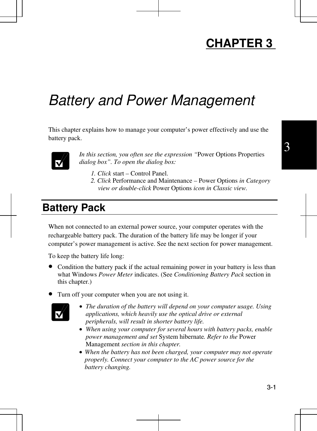  3-1  3 CHAPTER 3      Battery and Power Management  This chapter explains how to manage your computer’s power effectively and use the battery pack.   In this section, you often see the expression “Power Options Properties dialog box”. To open the dialog box: 1. Click start – Control Panel.        2. Click Performance and Maintenance – Power Options in Category view or double-click Power Options icon in Classic view.   Battery Pack  When not connected to an external power source, your computer operates with the rechargeable battery pack. The duration of the battery life may be longer if your computer’s power management is active. See the next section for power management.  To keep the battery life long:  •  Condition the battery pack if the actual remaining power in your battery is less than what Windows Power Meter indicates. (See Conditioning Battery Pack section in this chapter.) •  Turn off your computer when you are not using it.  •  The duration of the battery will depend on your computer usage. Using applications, which heavily use the optical drive or external peripherals, will result in shorter battery life. •  When using your computer for several hours with battery packs, enable power management and set System hibernate. Refer to the Power Management section in this chapter. •  When the battery has not been charged, your computer may not operate properly. Connect your computer to the AC power source for the battery changing. 