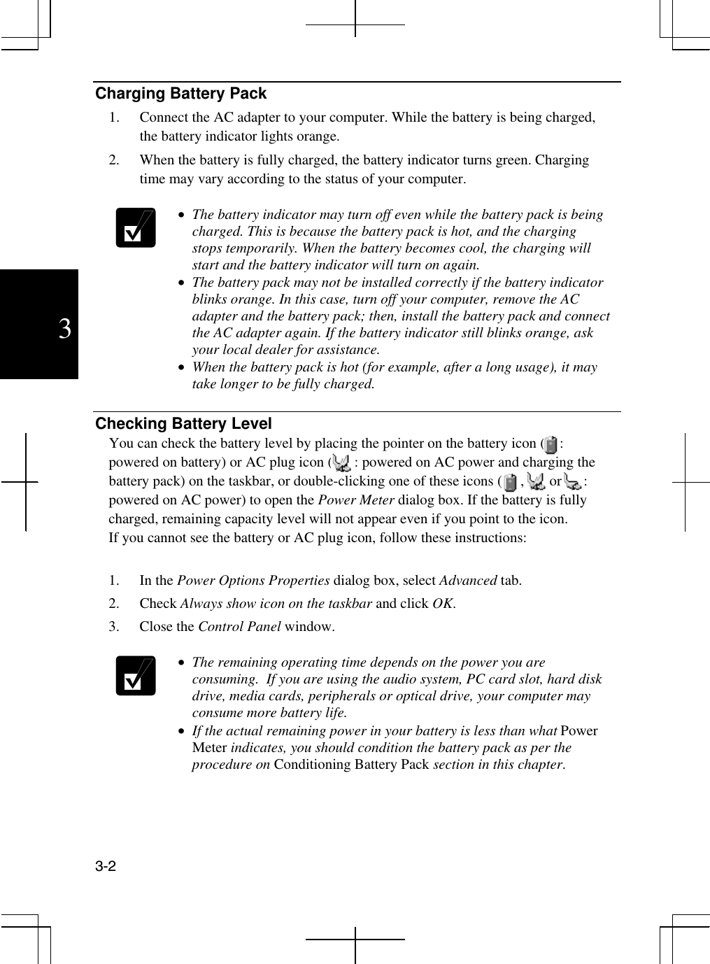  3-2  3 Charging Battery Pack 1.  Connect the AC adapter to your computer. While the battery is being charged, the battery indicator lights orange. 2.  When the battery is fully charged, the battery indicator turns green. Charging time may vary according to the status of your computer.    •  The battery indicator may turn off even while the battery pack is being charged. This is because the battery pack is hot, and the charging stops temporarily. When the battery becomes cool, the charging will start and the battery indicator will turn on again. •  The battery pack may not be installed correctly if the battery indicator blinks orange. In this case, turn off your computer, remove the AC adapter and the battery pack; then, install the battery pack and connect the AC adapter again. If the battery indicator still blinks orange, ask your local dealer for assistance. •  When the battery pack is hot (for example, after a long usage), it may take longer to be fully charged.  Checking Battery Level You can check the battery level by placing the pointer on the battery icon (    : powered on battery) or AC plug icon (      : powered on AC power and charging the  battery pack) on the taskbar, or double-clicking one of these icons (     ,       or      : powered on AC power) to open the Power Meter dialog box. If the battery is fully charged, remaining capacity level will not appear even if you point to the icon. If you cannot see the battery or AC plug icon, follow these instructions:  1. In the Power Options Properties dialog box, select Advanced tab. 2. Check Always show icon on the taskbar and click OK. 3. Close the Control Panel window.   •  The remaining operating time depends on the power you are consuming.  If you are using the audio system, PC card slot, hard disk drive, media cards, peripherals or optical drive, your computer may consume more battery life. •  If the actual remaining power in your battery is less than what Power Meter indicates, you should condition the battery pack as per the procedure on Conditioning Battery Pack section in this chapter.  