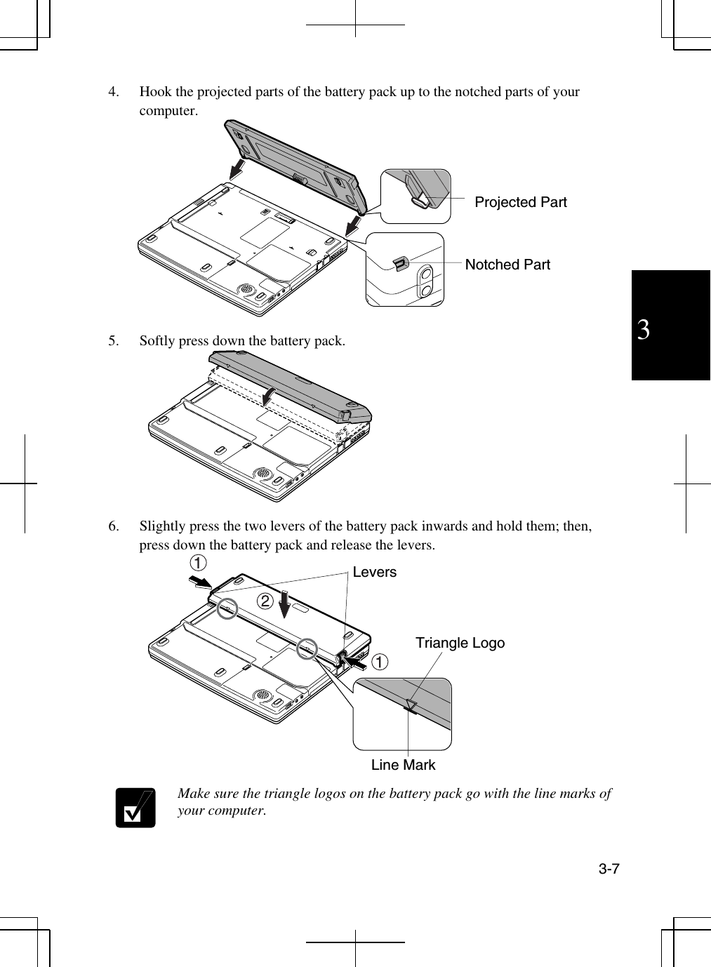  3-7  3 4.  Hook the projected parts of the battery pack up to the notched parts of your computer.  5.  Softly press down the battery pack.  6.  Slightly press the two levers of the battery pack inwards and hold them; then, press down the battery pack and release the levers.   Make sure the triangle logos on the battery pack go with the line marks of your computer.  Notched Part Projected Part Levers Triangle Logo Line Mark 