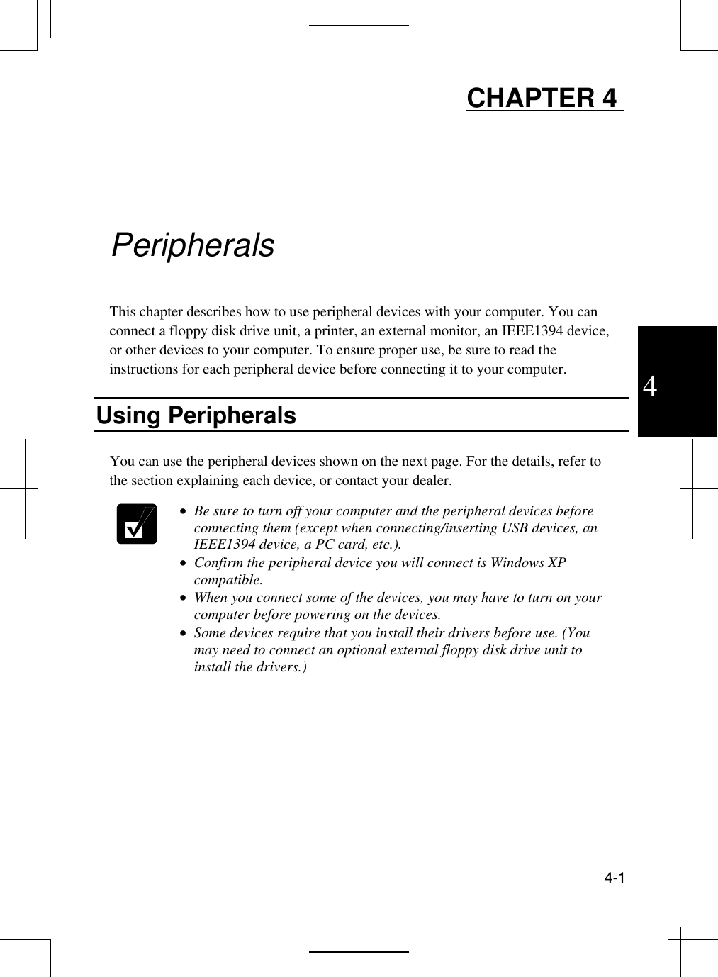  4-1  4 CHAPTER 4      Peripherals  This chapter describes how to use peripheral devices with your computer. You can connect a floppy disk drive unit, a printer, an external monitor, an IEEE1394 device, or other devices to your computer. To ensure proper use, be sure to read the instructions for each peripheral device before connecting it to your computer.   Using Peripherals   You can use the peripheral devices shown on the next page. For the details, refer to the section explaining each device, or contact your dealer.    •  Be sure to turn off your computer and the peripheral devices before connecting them (except when connecting/inserting USB devices, an IEEE1394 device, a PC card, etc.).  •  Confirm the peripheral device you will connect is Windows XP compatible. •  When you connect some of the devices, you may have to turn on your computer before powering on the devices.  •  Some devices require that you install their drivers before use. (You may need to connect an optional external floppy disk drive unit to install the drivers.)     