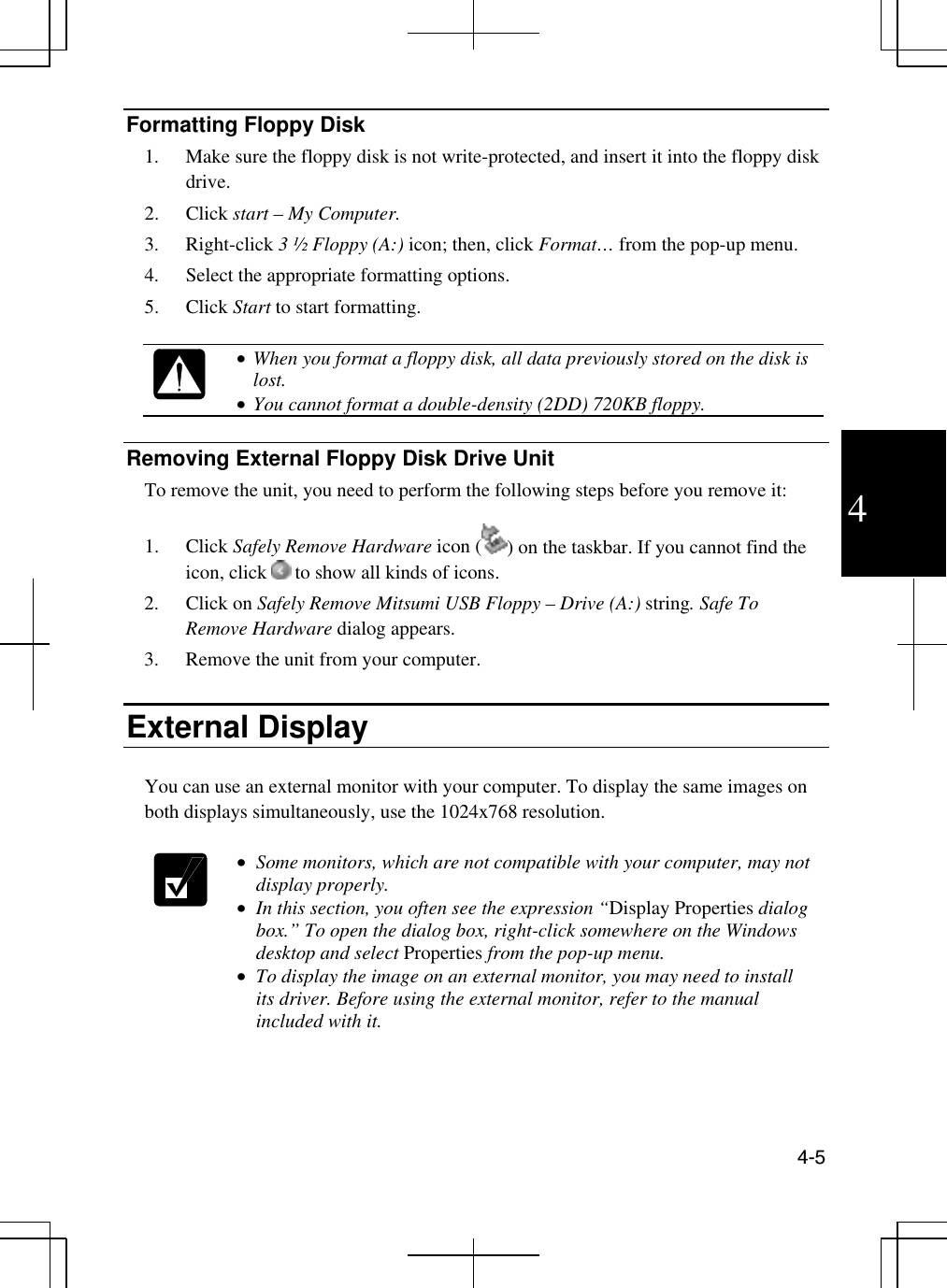  4-5  4 Formatting Floppy Disk 1.  Make sure the floppy disk is not write-protected, and insert it into the floppy disk drive. 2. Click start – My Computer. 3. Right-click 3 ½ Floppy (A:) icon; then, click Format… from the pop-up menu. 4.  Select the appropriate formatting options.  5. Click Start to start formatting.    •  When you format a floppy disk, all data previously stored on the disk is lost. •  You cannot format a double-density (2DD) 720KB floppy.   Removing External Floppy Disk Drive Unit To remove the unit, you need to perform the following steps before you remove it:  1. Click Safely Remove Hardware icon ( ) on the taskbar. If you cannot find the icon, click   to show all kinds of icons. 2. Click on Safely Remove Mitsumi USB Floppy – Drive (A:) string. Safe To Remove Hardware dialog appears. 3.  Remove the unit from your computer.  External Display  You can use an external monitor with your computer. To display the same images on both displays simultaneously, use the 1024x768 resolution.    •  Some monitors, which are not compatible with your computer, may not display properly. •  In this section, you often see the expression “Display Properties dialog box.” To open the dialog box, right-click somewhere on the Windows desktop and select Properties from the pop-up menu. •  To display the image on an external monitor, you may need to install its driver. Before using the external monitor, refer to the manual included with it.  