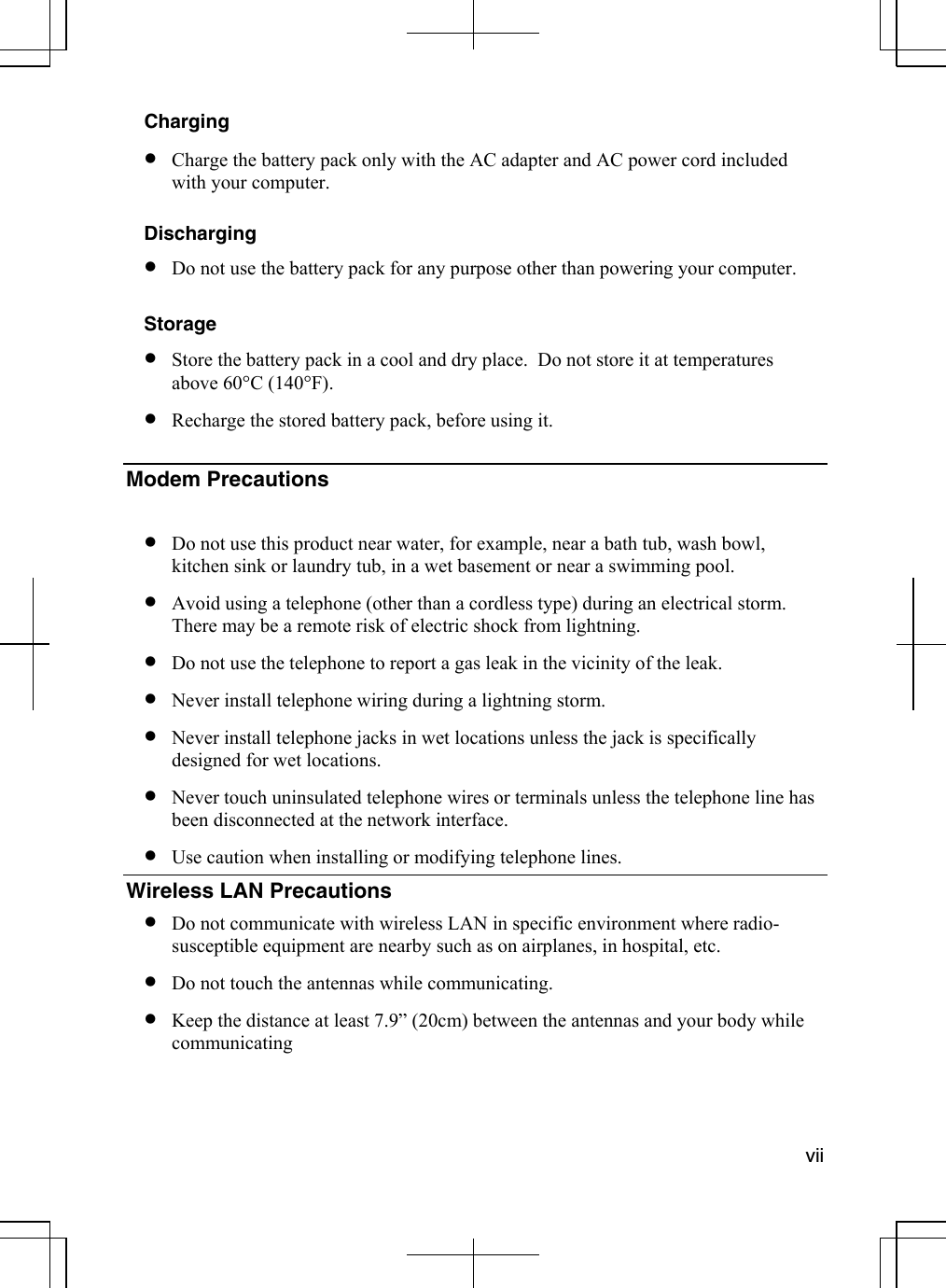  vii  Charging •  Charge the battery pack only with the AC adapter and AC power cord included with your computer.  Discharging •  Do not use the battery pack for any purpose other than powering your computer.  Storage •  Store the battery pack in a cool and dry place.  Do not store it at temperatures above 60°C (140°F). •  Recharge the stored battery pack, before using it.  Modem Precautions    •  Do not use this product near water, for example, near a bath tub, wash bowl, kitchen sink or laundry tub, in a wet basement or near a swimming pool. •  Avoid using a telephone (other than a cordless type) during an electrical storm. There may be a remote risk of electric shock from lightning. •  Do not use the telephone to report a gas leak in the vicinity of the leak. •  Never install telephone wiring during a lightning storm. •  Never install telephone jacks in wet locations unless the jack is specifically designed for wet locations. •  Never touch uninsulated telephone wires or terminals unless the telephone line has been disconnected at the network interface. •  Use caution when installing or modifying telephone lines. Wireless LAN Precautions •  Do not communicate with wireless LAN in specific environment where radio-susceptible equipment are nearby such as on airplanes, in hospital, etc. •  Do not touch the antennas while communicating. •  Keep the distance at least 7.9” (20cm) between the antennas and your body while communicating 