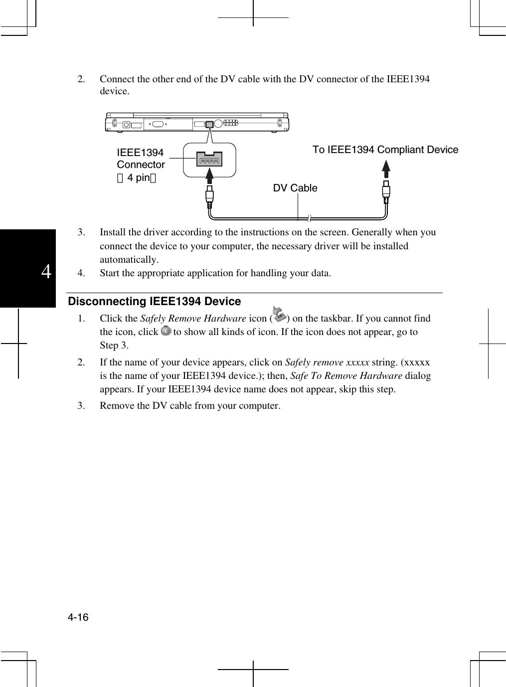  4-16  4  2.  Connect the other end of the DV cable with the DV connector of the IEEE1394 device.   3.  Install the driver according to the instructions on the screen. Generally when you connect the device to your computer, the necessary driver will be installed automatically. 4.  Start the appropriate application for handling your data.  Disconnecting IEEE1394 Device 1. Click the Safely Remove Hardware icon ( ) on the taskbar. If you cannot find the icon, click   to show all kinds of icon. If the icon does not appear, go to Step 3. 2.  If the name of your device appears, click on Safely remove xxxxx string. (xxxxx is the name of your IEEE1394 device.); then, Safe To Remove Hardware dialog appears. If your IEEE1394 device name does not appear, skip this step. 3.  Remove the DV cable from your computer.           IEEE1394 Connector （4 pin） To IEEE1394 Compliant Device  DV Cable 