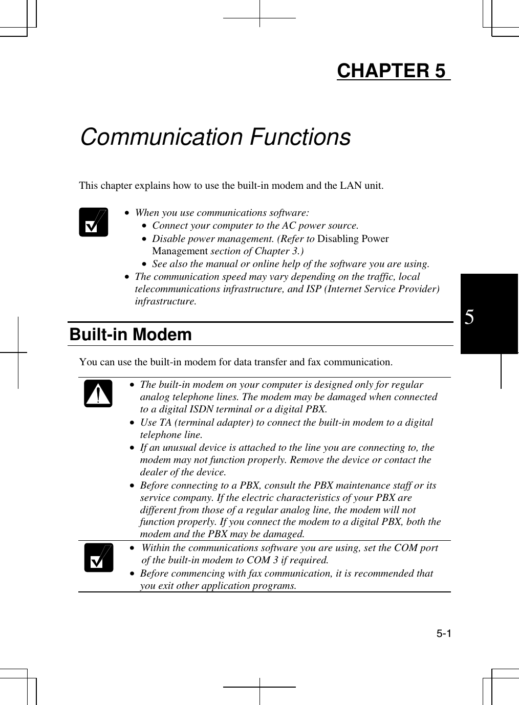  5-1 5 CHAPTER 5     Communication Functions  This chapter explains how to use the built-in modem and the LAN unit.    •  When you use communications software: •  Connect your computer to the AC power source. •  Disable power management. (Refer to Disabling Power Management section of Chapter 3.) •  See also the manual or online help of the software you are using. •  The communication speed may vary depending on the traffic, local telecommunications infrastructure, and ISP (Internet Service Provider) infrastructure.  Built-in Modem   You can use the built-in modem for data transfer and fax communication.    •  The built-in modem on your computer is designed only for regular analog telephone lines. The modem may be damaged when connected to a digital ISDN terminal or a digital PBX. •  Use TA (terminal adapter) to connect the built-in modem to a digital telephone line. •  If an unusual device is attached to the line you are connecting to, the modem may not function properly. Remove the device or contact the dealer of the device. •  Before connecting to a PBX, consult the PBX maintenance staff or its service company. If the electric characteristics of your PBX are different from those of a regular analog line, the modem will not function properly. If you connect the modem to a digital PBX, both the modem and the PBX may be damaged.   •  Within the communications software you are using, set the COM port of the built-in modem to COM 3 if required. •  Before commencing with fax communication, it is recommended that you exit other application programs.  