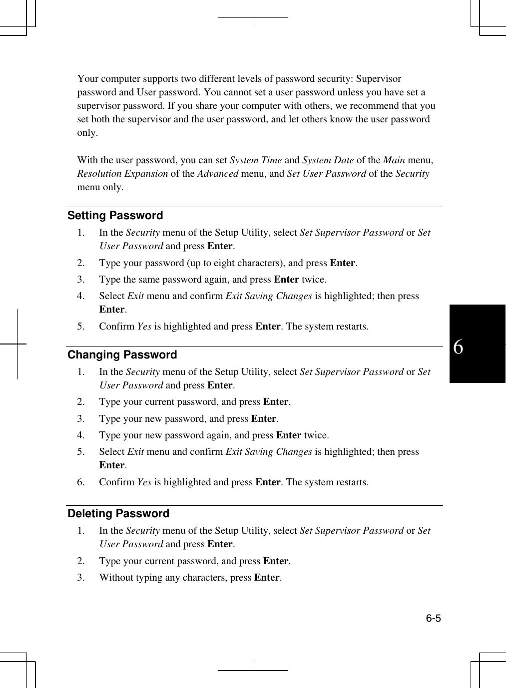  6-5  6  Your computer supports two different levels of password security: Supervisor password and User password. You cannot set a user password unless you have set a supervisor password. If you share your computer with others, we recommend that you set both the supervisor and the user password, and let others know the user password only.  With the user password, you can set System Time and System Date of the Main menu, Resolution Expansion of the Advanced menu, and Set User Password of the Security menu only.  Setting Password 1. In the Security menu of the Setup Utility, select Set Supervisor Password or Set User Password and press Enter.  2.  Type your password (up to eight characters), and press Enter.    3.  Type the same password again, and press Enter twice.  4. Select Exit menu and confirm Exit Saving Changes is highlighted; then press Enter.  5. Confirm Yes is highlighted and press Enter. The system restarts.  Changing Password 1. In the Security menu of the Setup Utility, select Set Supervisor Password or Set User Password and press Enter. 2.  Type your current password, and press Enter. 3.  Type your new password, and press Enter.  4.  Type your new password again, and press Enter twice. 5. Select Exit menu and confirm Exit Saving Changes is highlighted; then press Enter.  6. Confirm Yes is highlighted and press Enter. The system restarts.  Deleting Password 1. In the Security menu of the Setup Utility, select Set Supervisor Password or Set User Password and press Enter. 2.  Type your current password, and press Enter. 3.  Without typing any characters, press Enter.  