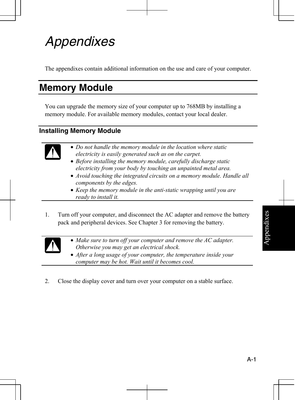 Appendixes  A-1  Appendixes  The appendixes contain additional information on the use and care of your computer.  Memory Module   You can upgrade the memory size of your computer up to 768MB by installing a memory module. For available memory modules, contact your local dealer.   Installing Memory Module   •  Do not handle the memory module in the location where static electricity is easily generated such as on the carpet. •  Before installing the memory module, carefully discharge static electricity from your body by touching an unpainted metal area. •  Avoid touching the integrated circuits on a memory module. Handle all components by the edges. •  Keep the memory module in the anti-static wrapping until you are ready to install it.  1.  Turn off your computer, and disconnect the AC adapter and remove the battery pack and peripheral devices. See Chapter 3 for removing the battery.   •  Make sure to turn off your computer and remove the AC adapter. Otherwise you may get an electrical shock. •  After a long usage of your computer, the temperature inside your computer may be hot. Wait until it becomes cool.  2.  Close the display cover and turn over your computer on a stable surface.        