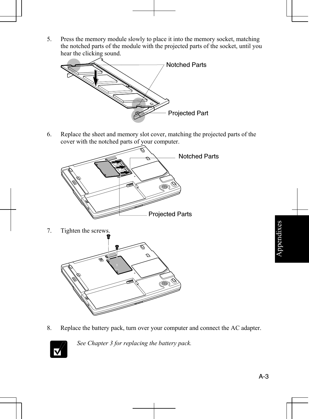 Appendixes  A-3  5.  Press the memory module slowly to place it into the memory socket, matching the notched parts of the module with the projected parts of the socket, until you hear the clicking sound.  6.  Replace the sheet and memory slot cover, matching the projected parts of the cover with the notched parts of your computer.  7.  Tighten the screws.  8.  Replace the battery pack, turn over your computer and connect the AC adapter.  See Chapter 3 for replacing the battery pack. Notched Parts Projected Part Notched Parts Projected Parts 