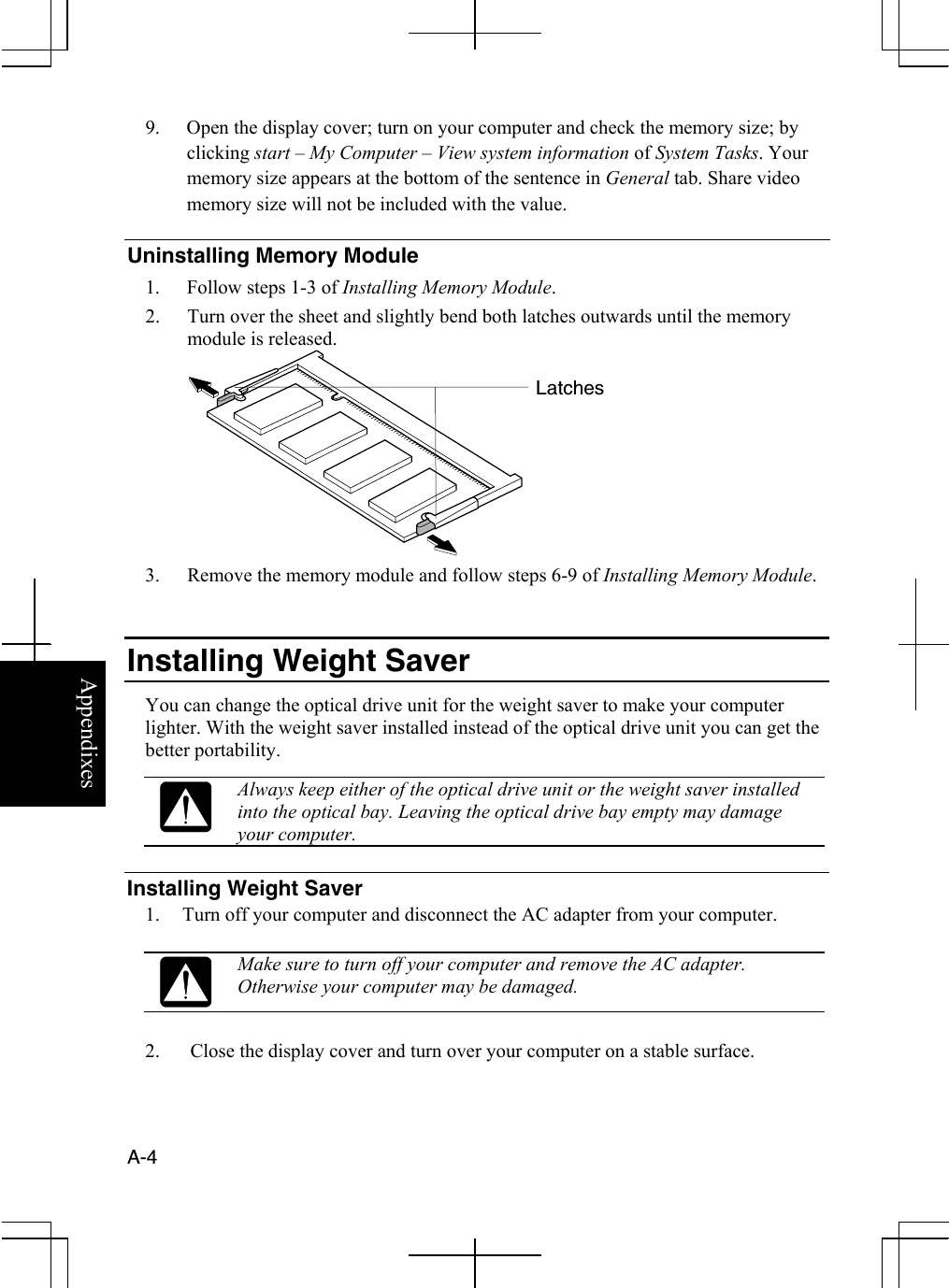  A-4  Appendixes 9.  Open the display cover; turn on your computer and check the memory size; by clicking start – My Computer – View system information of System Tasks. Your memory size appears at the bottom of the sentence in General tab. Share video memory size will not be included with the value. Uninstalling Memory Module 1.  Follow steps 1-3 of Installing Memory Module. 2.  Turn over the sheet and slightly bend both latches outwards until the memory module is released.  3.  Remove the memory module and follow steps 6-9 of Installing Memory Module.   Installing Weight Saver You can change the optical drive unit for the weight saver to make your computer lighter. With the weight saver installed instead of the optical drive unit you can get the better portability.   Always keep either of the optical drive unit or the weight saver installed into the optical bay. Leaving the optical drive bay empty may damage your computer.  Installing Weight Saver 1.  Turn off your computer and disconnect the AC adapter from your computer.   Make sure to turn off your computer and remove the AC adapter. Otherwise your computer may be damaged.  2.  Close the display cover and turn over your computer on a stable surface. Latches 