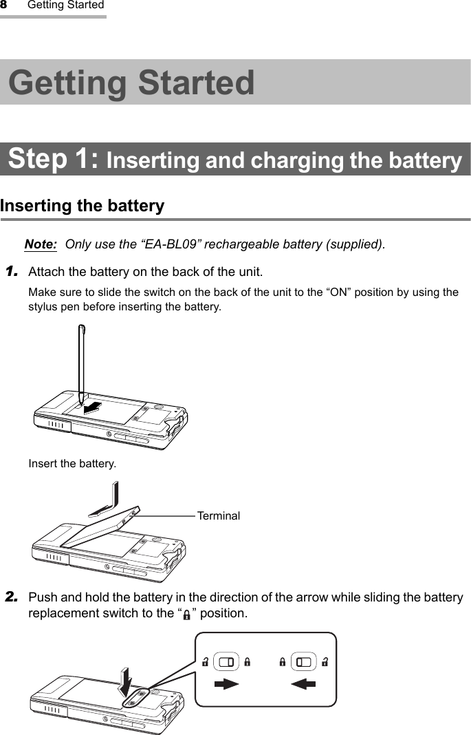 8Getting StartedGetting StartedStep 1: Inserting and charging the batteryInserting the batteryNote: Only use the “EA-BL09” rechargeable battery (supplied).1. Attach the battery on the back of the unit.Make sure to slide the switch on the back of the unit to the “ON” position by using the stylus pen before inserting the battery.Insert the battery.2. Push and hold the battery in the direction of the arrow while sliding the battery replacement switch to the “ ” position.Terminal