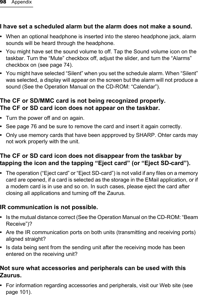 98 AppendixI have set a scheduled alarm but the alarm does not make a sound.•When an optional headphone is inserted into the stereo headphone jack, alarm sounds will be heard through the headphone.•You might have set the sound volume to off. Tap the Sound volume icon on the taskbar. Turn the “Mute” checkbox off, adjust the slider, and turn the “Alarms” checkbox on (see page 74).•You might have selected “Silent” when you set the schedule alarm. When “Silent” was selected, a display will appear on the screen but the alarm will not produce a sound (See the Operation Manual on the CD-ROM: “Calendar”).The CF or SD/MMC card is not being recognized properly.The CF or SD card icon does not appear on the taskbar.•Turn the power off and on again.•See page 76 and be sure to remove the card and insert it again correctly.•Only use memory cards that have been appproved by SHARP. Ohter cards may not work properly with the unit.The CF or SD card icon does not disappear from the taskbar by tapping the icon and the tapping “Eject card” (or “Eject SD-card”).•The operation (“Eject card” or “Eject SD-card”) is not valid if any files on a memory card are opened, if a card is selected as the storage in the EMail application, or if a modem card is in use and so on. In such cases, please eject the card after closing all applications and turning off the Zaurus.IR communication is not possible.•Is the mutual distance correct (See the Operation Manual on the CD-ROM: “Beam Receive”)?•Are the IR communication ports on both units (transmitting and receiving ports) aligned straight?•Is data being sent from the sending unit after the receiving mode has been entered on the receiving unit?Not sure what accessories and peripherals can be used with this Zaurus.•For information regarding accessories and peripherals, visit our Web site (see page 101).