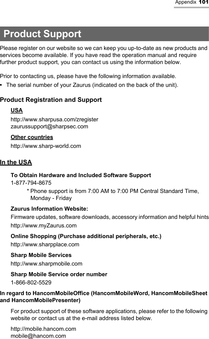 Appendix 101Product SupportPlease register on our website so we can keep you up-to-date as new products and services become available. If you have read the operation manual and require further product support, you can contact us using the information below.Prior to contacting us, please have the following information available.•The serial number of your Zaurus (indicated on the back of the unit).Product Registration and SupportUSAhttp://www.sharpusa.com/zregisterzaurussupport@sharpsec.comOther countrieshttp://www.sharp-world.comIn the USATo Obtain Hardware and Included Software Support1-877-794-8675* Phone support is from 7:00 AM to 7:00 PM Central Standard Time, Monday - FridayZaurus Information Website:Firmware updates, software downloads, accessory information and helpful hintshttp://www.myZaurus.comOnline Shopping (Purchase additional peripherals, etc.)http://www.sharpplace.comSharp Mobile Serviceshttp://www.sharpmobile.comSharp Mobile Service order number1-866-802-5529In regard to HancomMobileOffice (HancomMobileWord, HancomMobileSheet and HancomMobilePresenter)For product support of these software applications, please refer to the following website or contact us at the e-mail address listed below.http://mobile.hancom.commobile@hancom.com