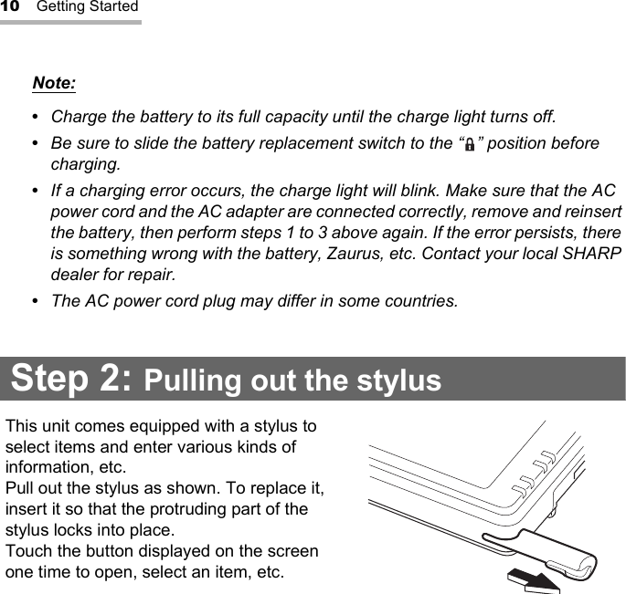 10 Getting StartedNote:•  Charge the battery to its full capacity until the charge light turns off.•  Be sure to slide the battery replacement switch to the “ ” position before charging.•  If a charging error occurs, the charge light will blink. Make sure that the AC power cord and the AC adapter are connected correctly, remove and reinsert the battery, then perform steps 1 to 3 above again. If the error persists, there is something wrong with the battery, Zaurus, etc. Contact your local SHARP dealer for repair.•  The AC power cord plug may differ in some countries.Step 2: Pulling out the stylusThis unit comes equipped with a stylus to select items and enter various kinds of information, etc.Pull out the stylus as shown. To replace it, insert it so that the protruding part of the stylus locks into place.Touch the button displayed on the screen one time to open, select an item, etc.