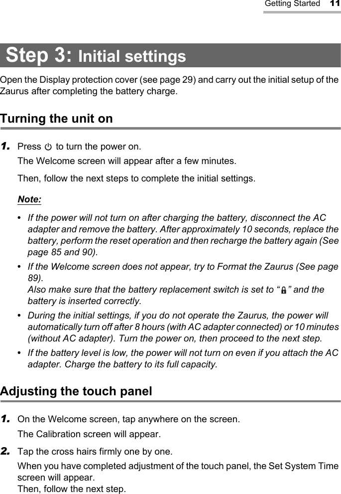 Getting Started 11Step 3: Initial settingsOpen the Display protection cover (see page 29) and carry out the initial setup of the Zaurus after completing the battery charge.Turning the unit on1. Press   to turn the power on.The Welcome screen will appear after a few minutes.Then, follow the next steps to complete the initial settings.Note:•  If the power will not turn on after charging the battery, disconnect the AC adapter and remove the battery. After approximately 10 seconds, replace the battery, perform the reset operation and then recharge the battery again (See page 85 and 90).•  If the Welcome screen does not appear, try to Format the Zaurus (See page 89).Also make sure that the battery replacement switch is set to “ ” and the battery is inserted correctly.•  During the initial settings, if you do not operate the Zaurus, the power will automatically turn off after 8 hours (with AC adapter connected) or 10 minutes (without AC adapter). Turn the power on, then proceed to the next step.•  If the battery level is low, the power will not turn on even if you attach the AC adapter. Charge the battery to its full capacity.Adjusting the touch panel1. On the Welcome screen, tap anywhere on the screen.The Calibration screen will appear.2. Tap the cross hairs firmly one by one.When you have completed adjustment of the touch panel, the Set System Time screen will appear. Then, follow the next step.