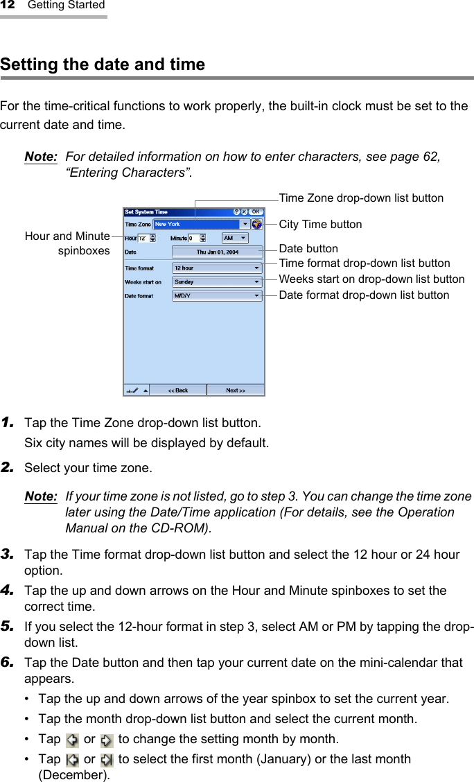 12 Getting StartedSetting the date and timeFor the time-critical functions to work properly, the built-in clock must be set to the current date and time.Note: For detailed information on how to enter characters, see page 62, “Entering Characters”.1. Tap the Time Zone drop-down list button.Six city names will be displayed by default.2. Select your time zone.Note: If your time zone is not listed, go to step 3. You can change the time zone later using the Date/Time application (For details, see the Operation Manual on the CD-ROM).3. Tap the Time format drop-down list button and select the 12 hour or 24 hour option.4. Tap the up and down arrows on the Hour and Minute spinboxes to set the correct time.5. If you select the 12-hour format in step 3, select AM or PM by tapping the drop-down list.6. Tap the Date button and then tap your current date on the mini-calendar that appears.• Tap the up and down arrows of the year spinbox to set the current year.• Tap the month drop-down list button and select the current month.• Tap   or   to change the setting month by month.• Tap   or   to select the first month (January) or the last month (December). Hour and MinutespinboxesTime Zone drop-down list buttonCity Time buttonDate buttonTime format drop-down list buttonWeeks start on drop-down list buttonDate format drop-down list button