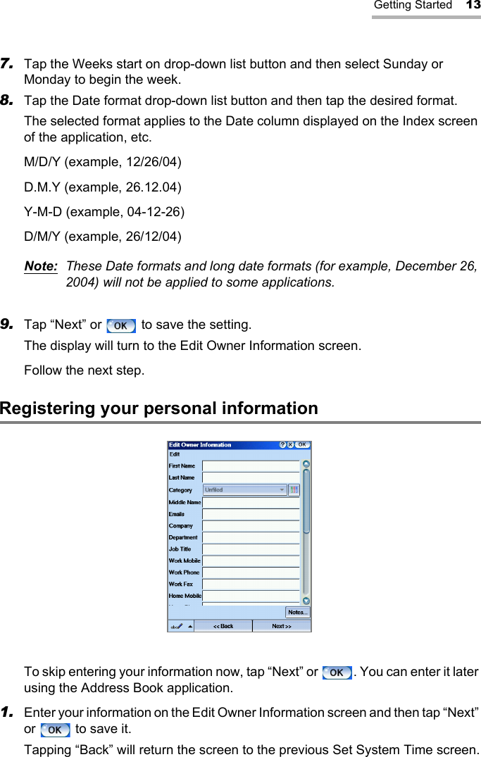 Getting Started 137. Tap the Weeks start on drop-down list button and then select Sunday or Monday to begin the week.8. Tap the Date format drop-down list button and then tap the desired format.The selected format applies to the Date column displayed on the Index screen of the application, etc.M/D/Y (example, 12/26/04)D.M.Y (example, 26.12.04)Y-M-D (example, 04-12-26)D/M/Y (example, 26/12/04)Note: These Date formats and long date formats (for example, December 26, 2004) will not be applied to some applications.9. Tap “Next” or   to save the setting.The display will turn to the Edit Owner Information screen.Follow the next step.Registering your personal informationTo skip entering your information now, tap “Next” or  . You can enter it later using the Address Book application. 1. Enter your information on the Edit Owner Information screen and then tap “Next” or   to save it.Tapping “Back” will return the screen to the previous Set System Time screen.