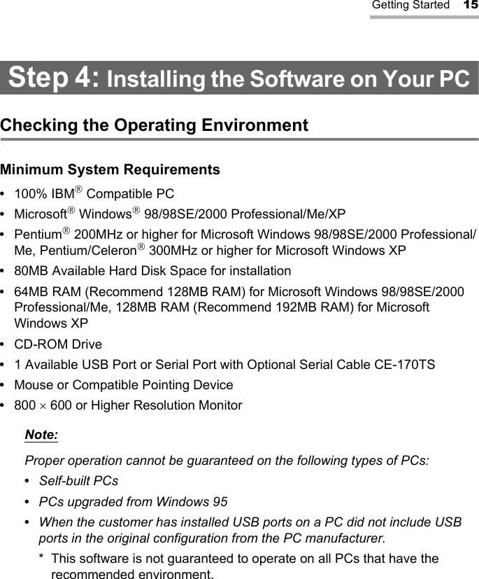Getting Started 15Step 4: Installing the Software on Your PCChecking the Operating EnvironmentMinimum System Requirements•100% IBM Compatible PC•Microsoft Windows 98/98SE/2000 Professional/Me/XP•Pentium 200MHz or higher for Microsoft Windows 98/98SE/2000 Professional/Me, Pentium/Celeron 300MHz or higher for Microsoft Windows XP•80MB Available Hard Disk Space for installation•64MB RAM (Recommend 128MB RAM) for Microsoft Windows 98/98SE/2000 Professional/Me, 128MB RAM (Recommend 192MB RAM) for Microsoft Windows XP•CD-ROM Drive•1 Available USB Port or Serial Port with Optional Serial Cable CE-170TS•Mouse or Compatible Pointing Device•800 × 600 or Higher Resolution MonitorNote:Proper operation cannot be guaranteed on the following types of PCs:•  Self-built PCs•  PCs upgraded from Windows 95•  When the customer has installed USB ports on a PC did not include USB ports in the original configuration from the PC manufacturer.* This software is not guaranteed to operate on all PCs that have the recommended environment.
