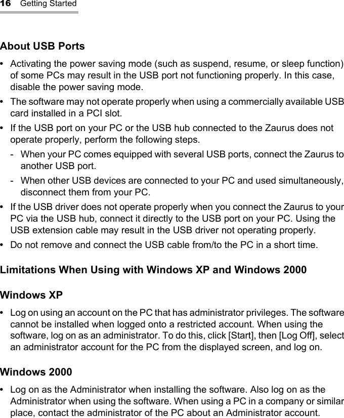 16 Getting StartedAbout USB Ports •Activating the power saving mode (such as suspend, resume, or sleep function) of some PCs may result in the USB port not functioning properly. In this case, disable the power saving mode.•The software may not operate properly when using a commercially available USB card installed in a PCI slot.•If the USB port on your PC or the USB hub connected to the Zaurus does not operate properly, perform the following steps.- When your PC comes equipped with several USB ports, connect the Zaurus to another USB port.- When other USB devices are connected to your PC and used simultaneously, disconnect them from your PC.•If the USB driver does not operate properly when you connect the Zaurus to your PC via the USB hub, connect it directly to the USB port on your PC. Using the USB extension cable may result in the USB driver not operating properly.•Do not remove and connect the USB cable from/to the PC in a short time.Limitations When Using with Windows XP and Windows 2000Windows XP•Log on using an account on the PC that has administrator privileges. The software cannot be installed when logged onto a restricted account. When using the software, log on as an administrator. To do this, click [Start], then [Log Off], select an administrator account for the PC from the displayed screen, and log on. Windows 2000•Log on as the Administrator when installing the software. Also log on as the Administrator when using the software. When using a PC in a company or similar place, contact the administrator of the PC about an Administrator account. 