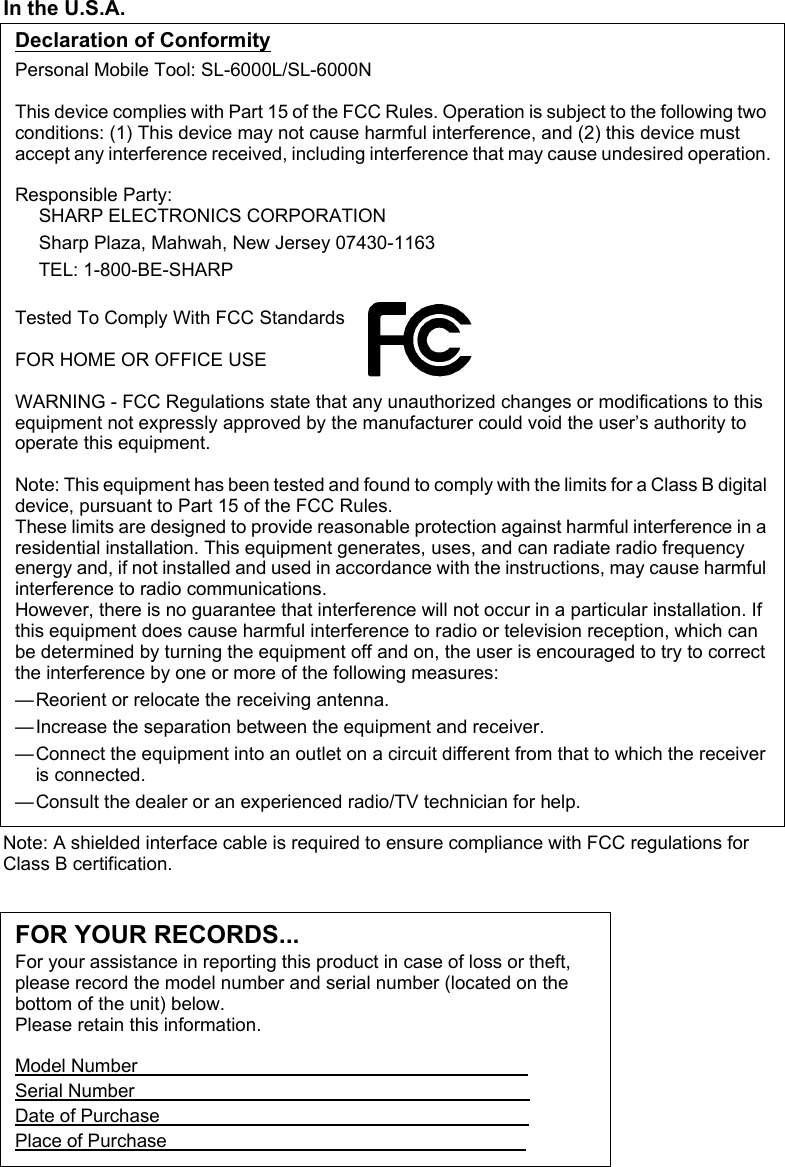 In the U.S.A.Declaration of ConformityPersonal Mobile Tool: SL-6000L/SL-6000NThis device complies with Part 15 of the FCC Rules. Operation is subject to the following two conditions: (1) This device may not cause harmful interference, and (2) this device must accept any interference received, including interference that may cause undesired operation.Responsible Party:SHARP ELECTRONICS CORPORATIONSharp Plaza, Mahwah, New Jersey 07430-1163TEL: 1-800-BE-SHARPTested To Comply With FCC StandardsFOR HOME OR OFFICE USEWARNING - FCC Regulations state that any unauthorized changes or modifications to this equipment not expressly approved by the manufacturer could void the user’s authority to operate this equipment.Note: This equipment has been tested and found to comply with the limits for a Class B digital device, pursuant to Part 15 of the FCC Rules.These limits are designed to provide reasonable protection against harmful interference in a residential installation. This equipment generates, uses, and can radiate radio frequency energy and, if not installed and used in accordance with the instructions, may cause harmful interference to radio communications.However, there is no guarantee that interference will not occur in a particular installation. If this equipment does cause harmful interference to radio or television reception, which can be determined by turning the equipment off and on, the user is encouraged to try to correct the interference by one or more of the following measures:—Reorient or relocate the receiving antenna.—Increase the separation between the equipment and receiver.—Connect the equipment into an outlet on a circuit different from that to which the receiver is connected.—Consult the dealer or an experienced radio/TV technician for help.Note: A shielded interface cable is required to ensure compliance with FCC regulations for Class B certification.FOR YOUR RECORDS...For your assistance in reporting this product in case of loss or theft, please record the model number and serial number (located on the bottom of the unit) below.Please retain this information.Model Number                                                                           Serial Number                                                                            Date of Purchase                                                                       Place of Purchase                                                                     