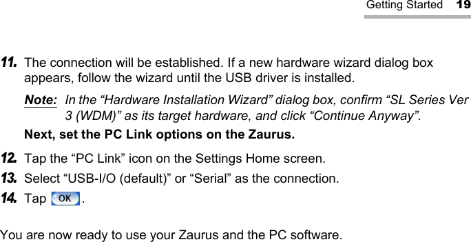 Getting Started 1911.The connection will be established. If a new hardware wizard dialog box appears, follow the wizard until the USB driver is installed.Note: In the “Hardware Installation Wizard” dialog box, confirm “SL Series Ver 3 (WDM)” as its target hardware, and click “Continue Anyway”.Next, set the PC Link options on the Zaurus.12.Tap the “PC Link” icon on the Settings Home screen.13.Select “USB-I/O (default)” or “Serial” as the connection.14.Tap .You are now ready to use your Zaurus and the PC software.