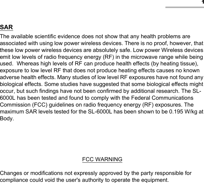 1SARThe available scientific evidence does not show that any health problems are associated with using low power wireless devices. There is no proof, however, that these low power wireless devices are absolutely safe. Low power Wireless devices emit low levels of radio frequency energy (RF) in the microwave range while being used.  Whereas high levels of RF can produce health effects (by heating tissue), exposure to low level RF that does not produce heating effects causes no known adverse health effects. Many studies of low level RF exposures have not found any biological effects. Some studies have suggested that some biological effects might occur, but such findings have not been confirmed by additional research. The SL-6000L has been tested and found to comply with the Federal Communications Commission (FCC) guidelines on radio frequency energy (RF) exposures. The maximum SAR levels tested for the SL-6000L has been shown to be 0.195 W/kg at Body.FCC WARNINGChanges or modifications not expressly approved by the party responsible for compliance could void the user&apos;s authority to operate the equipment.