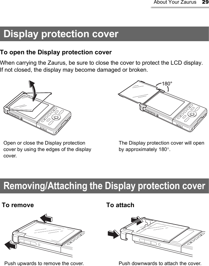 About Your Zaurus 29Display protection coverTo open the Display protection coverWhen carrying the Zaurus, be sure to close the cover to protect the LCD display.If not closed, the display may become damaged or broken.Removing/Attaching the Display protection coverTo remove To attach180°Open or close the Display protection cover by using the edges of the display cover.The Display protection cover will open by approximately 180°.Push upwards to remove the cover. Push downwards to attach the cover.