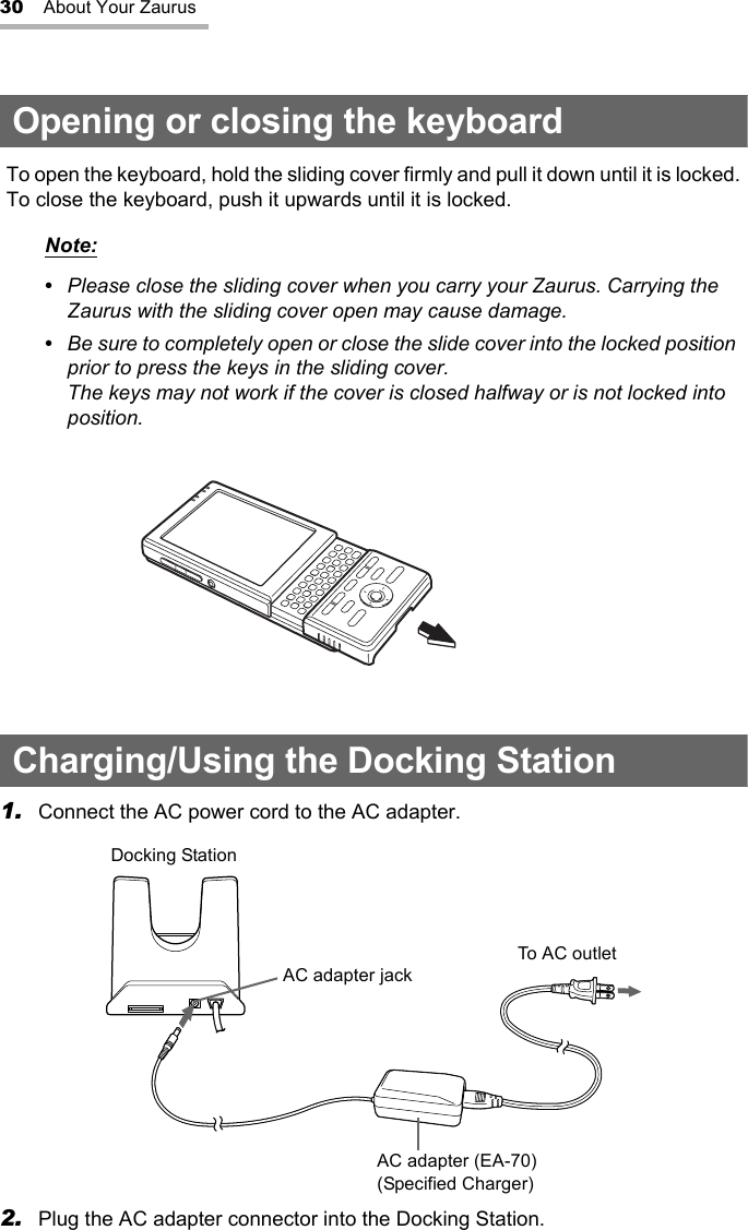 30 About Your ZaurusOpening or closing the keyboardCharging/Using the Docking Station1. Connect the AC power cord to the AC adapter.2. Plug the AC adapter connector into the Docking Station.To open the keyboard, hold the sliding cover firmly and pull it down until it is locked.To close the keyboard, push it upwards until it is locked.Note:•  Please close the sliding cover when you carry your Zaurus. Carrying the Zaurus with the sliding cover open may cause damage.•  Be sure to completely open or close the slide cover into the locked position prior to press the keys in the sliding cover.The keys may not work if the cover is closed halfway or is not locked into position.Docking StationAC adapter jackTo AC outletAC adapter (EA-70)(Specified Charger)