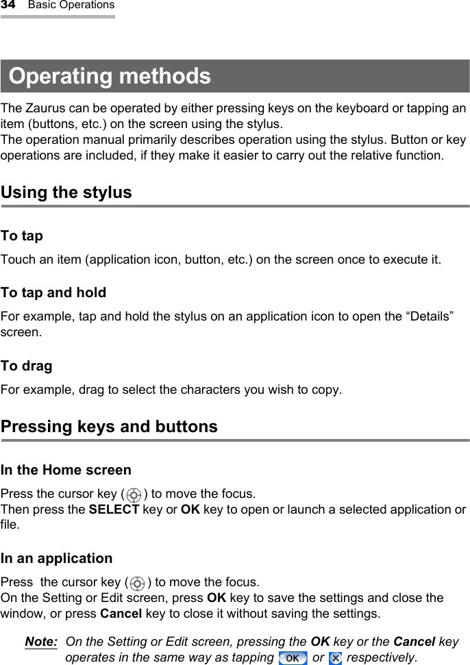 34 Basic OperationsOperating methodsThe Zaurus can be operated by either pressing keys on the keyboard or tapping an item (buttons, etc.) on the screen using the stylus.The operation manual primarily describes operation using the stylus. Button or key operations are included, if they make it easier to carry out the relative function.Using the stylusTo tapTouch an item (application icon, button, etc.) on the screen once to execute it.To tap and holdFor example, tap and hold the stylus on an application icon to open the “Details” screen. To dragFor example, drag to select the characters you wish to copy.Pressing keys and buttonsIn the Home screenPress the cursor key ( ) to move the focus.Then press the SELECT key or OK key to open or launch a selected application or file.In an applicationPress  the cursor key ( ) to move the focus.On the Setting or Edit screen, press OK key to save the settings and close the window, or press Cancel key to close it without saving the settings.Note: On the Setting or Edit screen, pressing the OK key or the Cancel key operates in the same way as tapping   or   respectively.