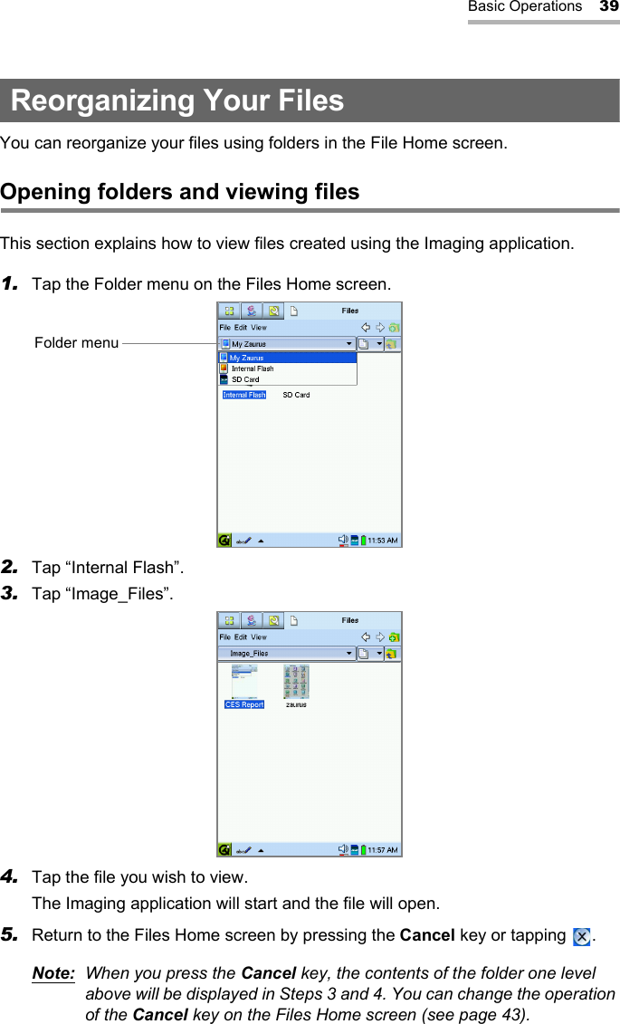 Basic Operations 39Reorganizing Your FilesYou can reorganize your files using folders in the File Home screen.Opening folders and viewing filesThis section explains how to view files created using the Imaging application.1. Tap the Folder menu on the Files Home screen.2. Tap “Internal Flash”.3. Tap “Image_Files”.4. Tap the file you wish to view.The Imaging application will start and the file will open.5. Return to the Files Home screen by pressing the Cancel key or tapping  .Note: When you press the Cancel key, the contents of the folder one level above will be displayed in Steps 3 and 4. You can change the operation of the Cancel key on the Files Home screen (see page 43).Folder menu