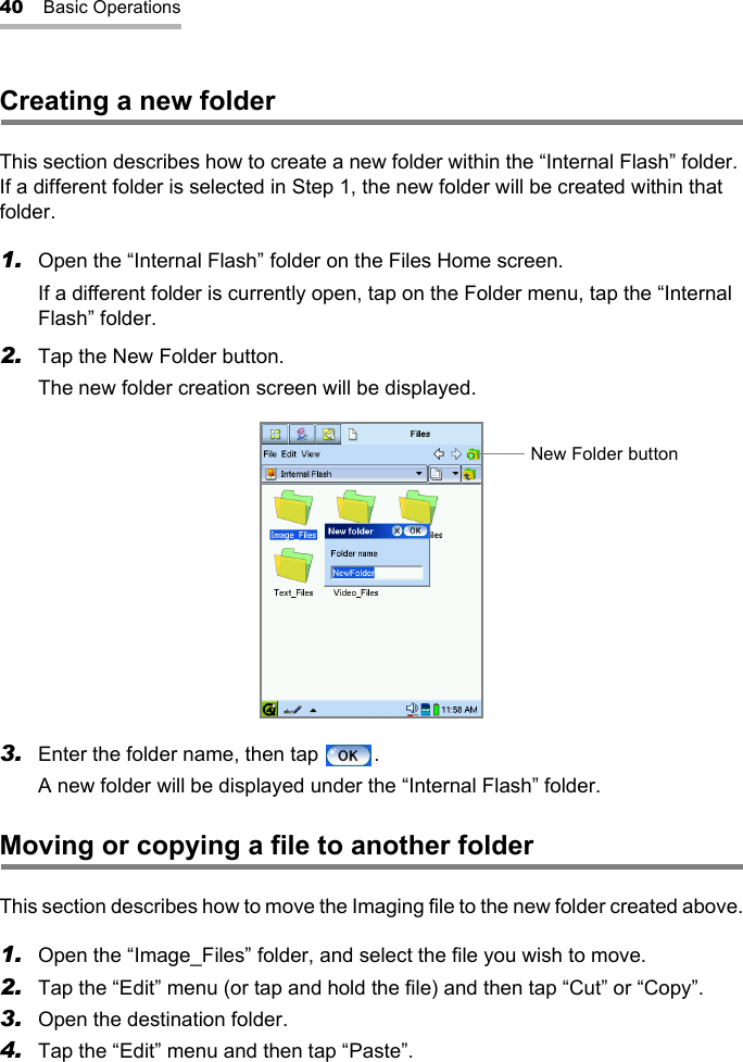 40 Basic OperationsCreating a new folderThis section describes how to create a new folder within the “Internal Flash” folder. If a different folder is selected in Step 1, the new folder will be created within that folder.1. Open the “Internal Flash” folder on the Files Home screen.If a different folder is currently open, tap on the Folder menu, tap the “Internal Flash” folder.2. Tap the New Folder button.The new folder creation screen will be displayed.3. Enter the folder name, then tap  .A new folder will be displayed under the “Internal Flash” folder.Moving or copying a file to another folderThis section describes how to move the Imaging file to the new folder created above.1. Open the “Image_Files” folder, and select the file you wish to move.2. Tap the “Edit” menu (or tap and hold the file) and then tap “Cut” or “Copy”.3. Open the destination folder.4. Tap the “Edit” menu and then tap “Paste”.New Folder button