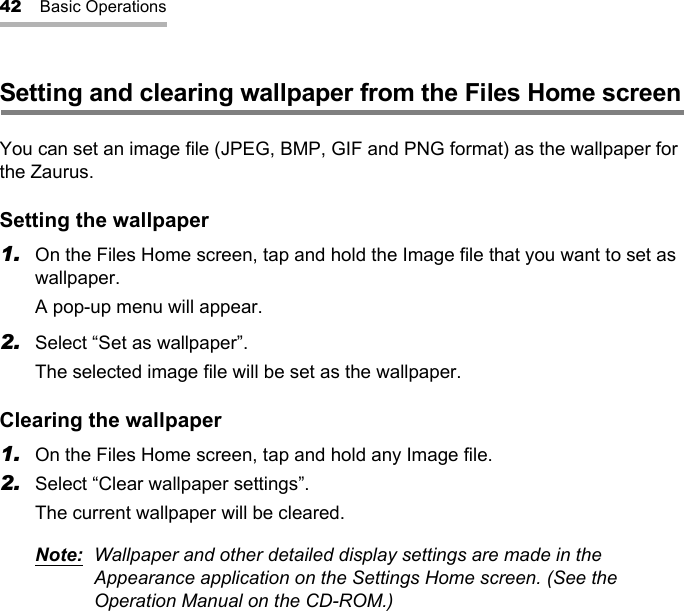 42 Basic OperationsSetting and clearing wallpaper from the Files Home screenYou can set an image file (JPEG, BMP, GIF and PNG format) as the wallpaper for the Zaurus.Setting the wallpaper1. On the Files Home screen, tap and hold the Image file that you want to set as wallpaper.A pop-up menu will appear.2. Select “Set as wallpaper”.The selected image file will be set as the wallpaper.Clearing the wallpaper1. On the Files Home screen, tap and hold any Image file.2. Select “Clear wallpaper settings”.The current wallpaper will be cleared.Note: Wallpaper and other detailed display settings are made in the Appearance application on the Settings Home screen. (See the Operation Manual on the CD-ROM.)