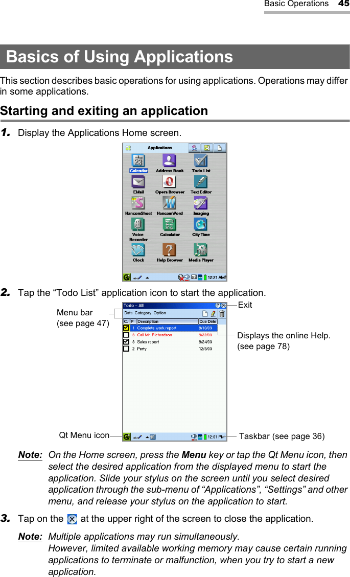 Basic Operations 45Basics of Using ApplicationsThis section describes basic operations for using applications. Operations may differ in some applications.Starting and exiting an application1. Display the Applications Home screen.2. Tap the “Todo List” application icon to start the application.Note: On the Home screen, press the Menu key or tap the Qt Menu icon, then select the desired application from the displayed menu to start the application. Slide your stylus on the screen until you select desired application through the sub-menu of “Applications”, “Settings” and other menu, and release your stylus on the application to start.3. Tap on the   at the upper right of the screen to close the application.Note: Multiple applications may run simultaneously.However, limited available working memory may cause certain running applications to terminate or malfunction, when you try to start a new application.Menu bar(see page 47)ExitDisplays the online Help.(see page 78)Taskbar (see page 36)Qt Menu icon