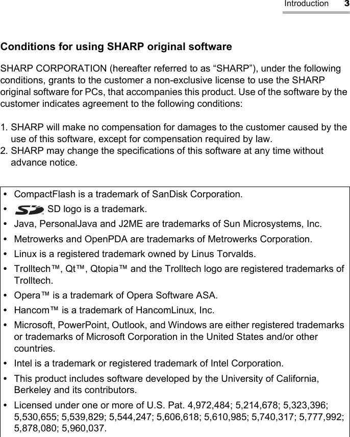 Introduction 3Conditions for using SHARP original softwareSHARP CORPORATION (hereafter referred to as “SHARP”), under the following conditions, grants to the customer a non-exclusive license to use the SHARP original software for PCs, that accompanies this product. Use of the software by the customer indicates agreement to the following conditions:1. SHARP will make no compensation for damages to the customer caused by the use of this software, except for compensation required by law.2. SHARP may change the specifications of this software at any time without advance notice.•CompactFlash is a trademark of SanDisk Corporation.• SD logo is a trademark.•Java, PersonalJava and J2ME are trademarks of Sun Microsystems, Inc.•Metrowerks and OpenPDA are trademarks of Metrowerks Corporation.•Linux is a registered trademark owned by Linus Torvalds.•Trolltech™, Qt™, Qtopia™ and the Trolltech logo are registered trademarks of Trolltech.•Opera™ is a trademark of Opera Software ASA.•Hancom™ is a trademark of HancomLinux, Inc.•Microsoft, PowerPoint, Outlook, and Windows are either registered trademarks or trademarks of Microsoft Corporation in the United States and/or other countries.•Intel is a trademark or registered trademark of Intel Corporation.•This product includes software developed by the University of California, Berkeley and its contributors.•Licensed under one or more of U.S. Pat. 4,972,484; 5,214,678; 5,323,396; 5,530,655; 5,539,829; 5,544,247; 5,606,618; 5,610,985; 5,740,317; 5,777,992; 5,878,080; 5,960,037.