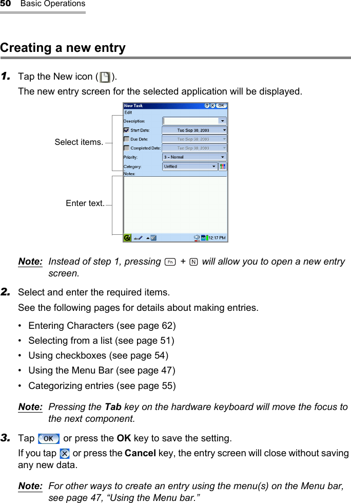 50 Basic OperationsCreating a new entry1. Tap the New icon ( ).The new entry screen for the selected application will be displayed.Note: Instead of step 1, pressing   +   will allow you to open a new entry screen.2. Select and enter the required items.See the following pages for details about making entries.• Entering Characters (see page 62)• Selecting from a list (see page 51)• Using checkboxes (see page 54)• Using the Menu Bar (see page 47)• Categorizing entries (see page 55)Note: Pressing the Tab key on the hardware keyboard will move the focus to the next component.3. Tap   or press the OK key to save the setting.If you tap   or press the Cancel key, the entry screen will close without saving any new data.Note: For other ways to create an entry using the menu(s) on the Menu bar, see page 47, “Using the Menu bar.”Select items.Enter text.