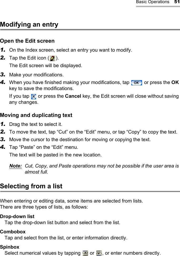 Basic Operations 51Modifying an entryOpen the Edit screen1. On the Index screen, select an entry you want to modify.2. Tap the Edit icon ( ).The Edit screen will be displayed.3. Make your modifications.4. When you have finished making your modifications, tap   or press the OK key to save the modifications.If you tap   or press the Cancel key, the Edit screen will close without saving any changes.Moving and duplicating text1. Drag the text to select it.2. To move the text, tap “Cut” on the “Edit” menu, or tap “Copy” to copy the text.3. Move the cursor to the destination for moving or copying the text.4. Tap “Paste” on the “Edit” menu.The text will be pasted in the new location.Note: Cut, Copy, and Paste operations may not be possible if the user area is almost full.Selecting from a listWhen entering or editing data, some items are selected from lists.There are three types of lists, as follows:Drop-down listTap the drop-down list button and select from the list.ComboboxTap and select from the list, or enter information directly.SpinboxSelect numerical values by tapping   or  , or enter numbers directly.
