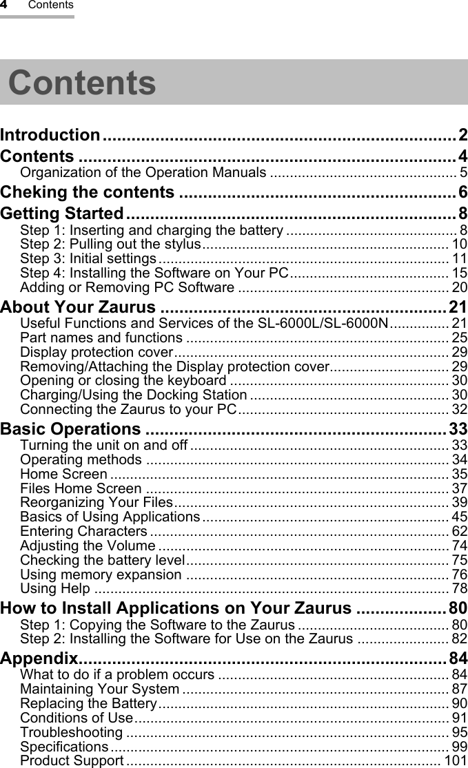 4ContentsContentsIntroduction..........................................................................2Contents ...............................................................................4Organization of the Operation Manuals ............................................... 5Cheking the contents ..........................................................6Getting Started.....................................................................8Step 1: Inserting and charging the battery ........................................... 8Step 2: Pulling out the stylus.............................................................. 10Step 3: Initial settings......................................................................... 11Step 4: Installing the Software on Your PC........................................ 15Adding or Removing PC Software ..................................................... 20About Your Zaurus ............................................................21Useful Functions and Services of the SL-6000L/SL-6000N............... 21Part names and functions .................................................................. 25Display protection cover..................................................................... 29Removing/Attaching the Display protection cover.............................. 29Opening or closing the keyboard ....................................................... 30Charging/Using the Docking Station .................................................. 30Connecting the Zaurus to your PC..................................................... 32Basic Operations ...............................................................33Turning the unit on and off ................................................................. 33Operating methods ............................................................................ 34Home Screen ..................................................................................... 35Files Home Screen ............................................................................ 37Reorganizing Your Files..................................................................... 39Basics of Using Applications.............................................................. 45Entering Characters ........................................................................... 62Adjusting the Volume ......................................................................... 74Checking the battery level.................................................................. 75Using memory expansion .................................................................. 76Using Help ......................................................................................... 78How to Install Applications on Your Zaurus ...................80Step 1: Copying the Software to the Zaurus ...................................... 80Step 2: Installing the Software for Use on the Zaurus ....................... 82Appendix.............................................................................84What to do if a problem occurs .......................................................... 84Maintaining Your System ................................................................... 87Replacing the Battery......................................................................... 90Conditions of Use............................................................................... 91Troubleshooting ................................................................................. 95Specifications..................................................................................... 99Product Support ............................................................................... 101