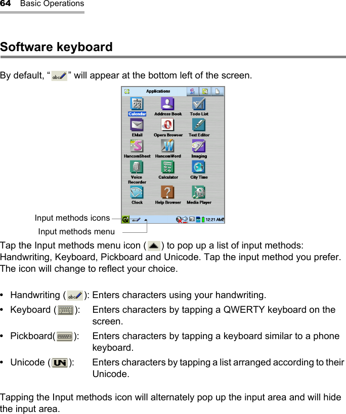 64 Basic OperationsSoftware keyboardBy default, “ ” will appear at the bottom left of the screen.Tap the Input methods menu icon ( ) to pop up a list of input methods: Handwriting, Keyboard, Pickboard and Unicode. Tap the input method you prefer. The icon will change to reflect your choice.•Handwriting ( ): Enters characters using your handwriting.•Keyboard ( ): Enters characters by tapping a QWERTY keyboard on the screen.•Pickboard( ): Enters characters by tapping a keyboard similar to a phone keyboard.•Unicode ( ): Enters characters by tapping a list arranged according to their Unicode.Tapping the Input methods icon will alternately pop up the input area and will hide the input area.Input methods iconsInput methods menu