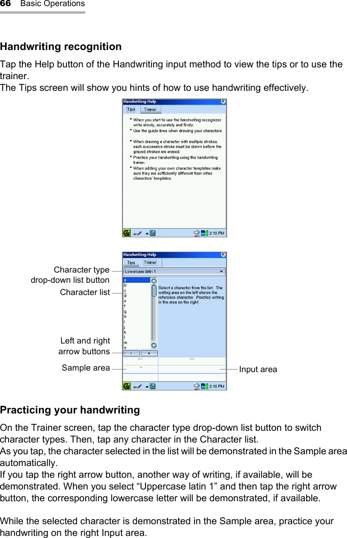 66 Basic OperationsHandwriting recognitionTap the Help button of the Handwriting input method to view the tips or to use the trainer.The Tips screen will show you hints of how to use handwriting effectively.Practicing your handwritingOn the Trainer screen, tap the character type drop-down list button to switch character types. Then, tap any character in the Character list.As you tap, the character selected in the list will be demonstrated in the Sample area automatically.If you tap the right arrow button, another way of writing, if available, will be demonstrated. When you select “Uppercase latin 1” and then tap the right arrow button, the corresponding lowercase letter will be demonstrated, if available.While the selected character is demonstrated in the Sample area, practice your handwriting on the right Input area.Character typedrop-down list buttonCharacter listLeft and rightarrow buttonsSample area Input area