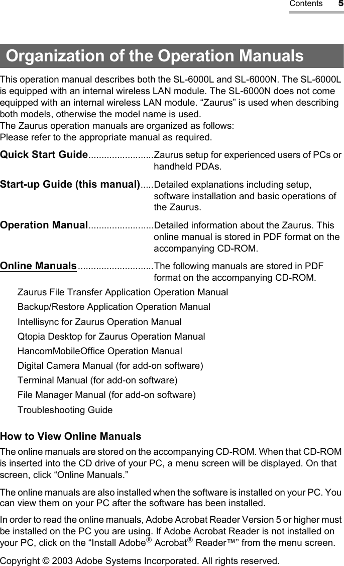 Contents 5Organization of the Operation ManualsThis operation manual describes both the SL-6000L and SL-6000N. The SL-6000L is equipped with an internal wireless LAN module. The SL-6000N does not come equipped with an internal wireless LAN module. “Zaurus” is used when describing both models, otherwise the model name is used.The Zaurus operation manuals are organized as follows: Please refer to the appropriate manual as required.Quick Start Guide.........................Zaurus setup for experienced users of PCs or handheld PDAs.Start-up Guide (this manual).....Detailed explanations including setup, software installation and basic operations of the Zaurus.Operation Manual.........................Detailed information about the Zaurus. This online manual is stored in PDF format on the accompanying CD-ROM.Online Manuals.............................The following manuals are stored in PDF format on the accompanying CD-ROM.Zaurus File Transfer Application Operation ManualBackup/Restore Application Operation ManualIntellisync for Zaurus Operation ManualQtopia Desktop for Zaurus Operation ManualHancomMobileOffice Operation ManualDigital Camera Manual (for add-on software)Terminal Manual (for add-on software)File Manager Manual (for add-on software)Troubleshooting GuideHow to View Online Manuals The online manuals are stored on the accompanying CD-ROM. When that CD-ROM is inserted into the CD drive of your PC, a menu screen will be displayed. On that screen, click “Online Manuals.”The online manuals are also installed when the software is installed on your PC. You can view them on your PC after the software has been installed.In order to read the online manuals, Adobe Acrobat Reader Version 5 or higher must be installed on the PC you are using. If Adobe Acrobat Reader is not installed on your PC, click on the “Install Adobe Acrobat Reader™” from the menu screen.Copyright © 2003 Adobe Systems Incorporated. All rights reserved.