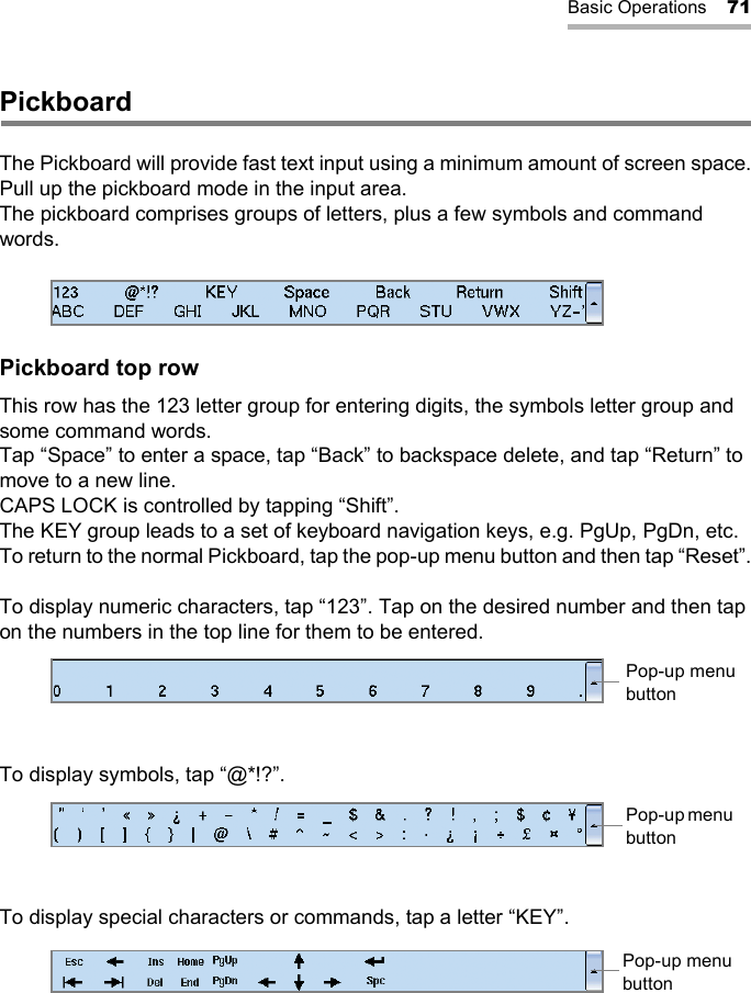 Basic Operations 71PickboardThe Pickboard will provide fast text input using a minimum amount of screen space.Pull up the pickboard mode in the input area.The pickboard comprises groups of letters, plus a few symbols and command words.Pickboard top rowThis row has the 123 letter group for entering digits, the symbols letter group and some command words.Tap “Space” to enter a space, tap “Back” to backspace delete, and tap “Return” to move to a new line.CAPS LOCK is controlled by tapping “Shift”.The KEY group leads to a set of keyboard navigation keys, e.g. PgUp, PgDn, etc. To return to the normal Pickboard, tap the pop-up menu button and then tap “Reset”.To display numeric characters, tap “123”. Tap on the desired number and then tap on the numbers in the top line for them to be entered.To display symbols, tap “@*!?”.To display special characters or commands, tap a letter “KEY”.Pop-up menu buttonPop-up menu buttonPop-up menu button