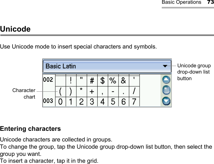 Basic Operations 73UnicodeUse Unicode mode to insert special characters and symbols.Entering charactersUnicode characters are collected in groups.To change the group, tap the Unicode group drop-down list button, then select the group you want.To insert a character, tap it in the grid.Unicode group drop-down list buttonCharacterchart
